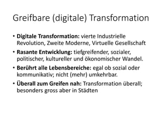 Greifbare (digitale) Transformation
• Digitale Transformation: vierte Industrielle
Revolution, Zweite Moderne, Virtuelle Gesellschaft
• Rasante Entwicklung: tiefgreifender, sozialer,
politischer, kultureller und ökonomischer Wandel.
• Berührt alle Lebensbereiche: egal ob sozial oder
kommunikativ; nicht (mehr) umkehrbar.
• Überall zum Greifen nah: Transformation überall;
besonders gross aber in Städten
 