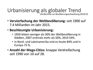 • Vervierfachung der Weltbevölkerung: seit 1900 auf
7.4 Milliarden im Jahr 2015.
• Beschleunigte Urbanisierung:
• 1950 lebten weniger als 30% der Weltbevölkerung in
Städten, 2007 erstmals mehr als 50%, 2014 54%.
• in Nord- und Lateinamerika sind es heute 84% und in
Europa 73 %.
• Anzahl der Mega-Cities: knappe Verdreifachung
seit 1990 von 10 auf 28.
Urbanisierung als globaler TrendUN-Berichte zur Bevölkerungsentwicklung 2014/15
 
