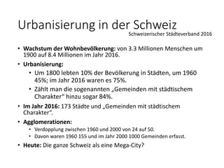 • Wachstum der Wohnbevölkerung: von 3.3 Millionen Menschen um
1900 auf 8.4 Millionen im Jahr 2016.
• Urbanisierung:
• Um 1800 lebten 10% der Bevölkerung in Städten, um 1960
45%; im Jahr 2016 waren es 75%.
• Zählt man die sogenannten „Gemeinden mit städtischem
Charakter“ hinzu sogar 84%.
• Im Jahr 2016: 173 Städte und „Gemeinden mit städtischem
Charakter“.
• Agglomerationen:
• Verdopplung zwischen 1960 und 2000 von 24 auf 50.
• Davon waren 1960 155 und im Jahr 2000 1000 Gemeinden erfasst.
• Heute: Die ganze Schweiz als eine Mega-City?
Urbanisierung in der SchweizSchweizerischer Städteverband 2016
 