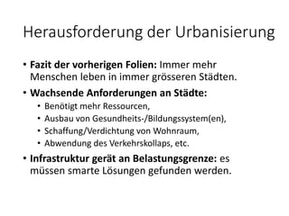 Herausforderung der Urbanisierung
• Fazit der vorherigen Folien: Immer mehr
Menschen leben in immer grösseren Städten.
• Wachsende Anforderungen an Städte:
• Benötigt mehr Ressourcen,
• Ausbau von Gesundheits-/Bildungssystem(en),
• Schaffung/Verdichtung von Wohnraum,
• Abwendung des Verkehrskollaps, etc.
• Infrastruktur gerät an Belastungsgrenze: es
müssen smarte Lösungen gefunden werden.
 