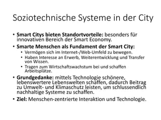 Soziotechnische Systeme in der City
• Smart Citys bieten Standortvorteile: besonders für
innovativen Bereich der Smart Economy.
• Smarte Menschen als Fundament der Smart City:
• Vermögen sich im Internet-/Web-Umfeld zu bewegen.
• Haben Interesse an Erwerb, Weiterentwicklung und Transfer
von Wissen.
• Tragen zum Wirtschaftswachstum bei und schaffen
Arbeitsplätze.
• Grundgedanke: mittels Technologie schönere,
lebenswertere Lebenswelten schaffen, dadurch Beitrag
zu Umwelt- und Klimaschutz leisten, um schlussendlich
nachhaltige Systeme zu schaffen.
• Ziel: Menschen-zentrierte Interaktion und Technologie.
 