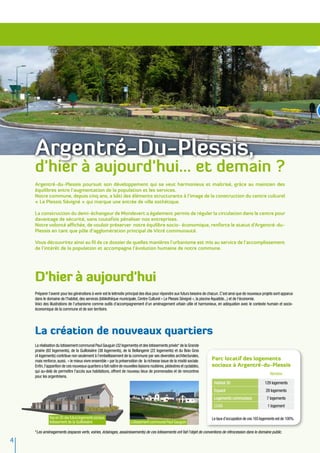 Argentré-Du-Plessis,
    d'hier à aujourd'hui... et demain ?
    Argentré-du-Plessis poursuit son développement qui se veut harmonieux et maîtrisé, grâce au maintien des
    équilibres entre l’augmentation de la population et les services.
    Notre commune, depuis cinq ans, a bâti des éléments structurants à l’image de la construction du centre culturel
    « Le Plessis Sévigné » qui marque une entrée de ville esthétique.

    La construction du demi-échangeur de Mondevert a également permis de réguler la circulation dans le centre pour
    davantage de sécurité, sans toutefois pénaliser nos entreprises.
    Notre volonté affichée, de vouloir préserver notre équilibre socio- économique, renforce le statut d’Argentré-du-
    Plessis en tant que pôle d’agglomération principal de Vitré communauté.

    Vous découvrirez ainsi au fil de ce dossier de quelles manières l’urbanisme est mis au service de l’accomplissement
    de l’intérêt de la population et accompagne l’évolution humaine de notre commune.




    D'hier à aujourd'hui
    Préparer l’avenir pour les générations à venir est le leitmotiv principal des élus pour répondre aux futurs besoins de chacun. C’est ainsi que de nouveaux projets sont apparus
    dans le domaine de l’habitat, des services (bibliothèque municipale, Centre Culturel « Le Plessis Sévigné », la piscine Aquatide...) et de l'économie.
    Voici des illustrations de l’urbanisme comme outils d’accompagnement d'un aménagement urbain utile et harmonieux, en adéquation avec le contexte humain et socio-
    économique de la commune et de son territoire.




    La création de nouveaux quartiers
    La réalisation du lotissement communal Paul Gauguin (32 logements) et des lotissements privés* de la Grande
    prairie (82 logements), de la Guilloisière (38 logements), de la Bellangerie (22 logements) et du Bois Gros
    (4 logements) contribue non seulement à l’embellissement de la commune par ses diversités architecturales,
    mais renforce, aussi, « le mieux vivre ensemble » par la préservation de la richesse issue de la mixité sociale.       Parc locatif des logements
    Enfin, l’apparition de ces nouveaux quartiers a fait naître de nouvelles liaisons routières, pédestres et cyclables,   sociaux à Argentré-du-Plessis
    qui au-delà de permettre l’accès aux habitations, offrent de nouveau lieux de promenades et de rencontres
                                                                                                                                                                   Nombre
    pour les argentréens.
                                                                                                                             Habitat 35                        129 logements
                                                                                                                             Espacil                            28 logements
                                                                                                                             Logements communaux                 7 logements
                                                                                                                             CCAS                                1 logement

              Vue en 3D des futurs logements sociaux,                                                                       Le taux d’occupation de ces 165 logements est de 100%.
              lotissement de la Guilloisière                           Lotissement communal Paul Gauguin

    *Les aménagements (espaces verts, voiries, éclairages, assainissements) de ces lotissements ont fait l'objet de conventions de rétrocession dans le domaine public.

4
 