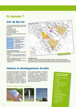 Et demain ?
    ZAC de Bel-Air
    La commune d’Argentré-du-Plessis a souhaité traiter
    l’aménagement urbain des terrains situés au sud-est
    du bourg entre :
    •	La rue d’Anjou à l’ouest,
    •	Le Bd du Maine au nord,
    •	La voie de contournement sud,
    •	Et le chemin du Franchet
    sous forme de ZAC (Zone d’Aménagement Concerté)
    dite de Bel Air.

    Répartition des 176 logements de la ZAC de Bel-Air
                           46 logements en accession
      1ère tranche Sud        à la propriété
      116 logements        50 logements en collectif
                           20 maisons de ville
                           47 logements en accession
        2ème tranche
                              à la propriété
           Nordt
                           10 logements en collectif
       60 logements
                           3 maisons de ville

    Pourquoi créer la ZAC de Bel Air ?
    La municipalité a choisi cette solution pour trois raisons
    essentielles :                                                                                                                                                                      l-Air
    •	Le nombre important de propriétaires présents sur                                                                                                        Plan de la ZAC de Be
      cette zone avec des parcelles mêlées les unes aux
      autres.
    •	Le site dans sa globalité qui est enclavé et donc très      Les objectifs de la ZAC :
      difficile à aménager sans plan global.                      La procédure Z.A.C va permettre de réaliser un projet cohérent, harmonieux et respectueux de l’environnement.
    •	Par ailleurs, le traitement des accès de façon coordonnée   L’urbanisation attractive qui en ressortira répondra aux différentes demandes en terme de diversité de logements tout en
      valorisera le site.                                         respectant la faune et la flore. La ZAC sera réalisée en 2 tranches, la partie Sud en 2013 puis la partie Nord dans la continuité.




    Habitat et développement durable
    Argentré-du-Plessis se développe et s’étire. Toutefois,       mieux les énergies renouvelables, sont nécessaires
    ces évolutions doivent répondre à l’enjeu fixé par            pour atteindre l’objectif fixé par le Grenelle de
                                                                                                                                                     Les services dispon
    le gouvernement et exprimé lors du Grenelle de                l’environnement à savoir le développement de                                                          ibles
    l’environnement 1 et 2 à savoir concilier les logiques        bâtiments basse consommation (BBC). Cette norme                                    à Argentré-du-Ples
    d’aménagement et de logement avec celle de la                 deviendra oblligatoire à partir du 1er janvier 2013. Elle
                                                                                                                                                                       sis :
    gestion durable de nos ressources naturelles.                 aura, notamment, pour conséquence de réduire de 3                                 •	La mairie et ses diff
                                                                                                                                                                           érents services
    La généralisation d'un nouveau confort moderne, un            à 5 fois notre consommation d'énergie primaire, en                                •	Deux écoles
    bâti fortement isolé, une ventilation performante, un         passant de 230 kw ep/m2/an (consommation moyenne                                  •	Un collège
    niveau d'éclairage naturel élevé, des équipements             du parc français) à 55 kw ep/m2/an.
    peu consommateurs d'énergie et intégrant au                                                                                                    •	Une bibliothèque mu
                                                                                                                                                                         nicipale
                                                                                                                                                  •	Une crèche parentale
                                                                                                                                                                          (en projet)
                                                                                                                                                  •	Une maison de retrait
     Quelques exemples d'énergies rebouvelables :                                                                                                                        e
                                                                                                                                                  •	Un cinéma
                                                                                                                                                 •	Une piscine
                                                                                                                                                 •	Un complexe sportif
                                                                                                                                                 •	Un Centre Culturel
                                                                                                                                                 •	Une école communau
                                                                                                                                                                          taire
                                                                                                                                                   de musique et d’arts
                                                                                                                                                                        plastiques
                                                                                                                                                •	Un Point Accueil Em
                                                                                                                                                                      ploi -
                                                                                                                                                  Point Information Jeu
                                                                                                                                                                        nesse
                                                                                                                                               •	Un centre de secour
                                                                                                                                                                      s
     Panneaux solaires                                   Puit canadien                     éolienne                                            •	Une station d’épuratio
                                                                                                                                                                        n
                                                                                                                                               •	La déchetterie

6
 