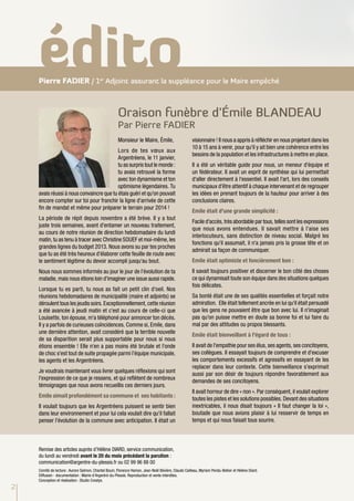 édito
    Pierre FADIER / 1er Adjoint assurant la suppléance pour le Maire empêché



                                                      Oraison funèbre d’Émile BLANDEAU
                                                      Par Pierre FADIER
                                                      Monsieur le Maire, Émile,                      visionnaire ! Il nous a appris à réfléchir en nous projetant dans les
                                                                                                     10 à 15 ans à venir, pour qu'il y ait bien une cohérence entre les
                                          Lors de tes vœux aux
                                                                                                     besoins de la population et les infrastructures à mettre en place.
                                          Argentréens, le 11 janvier,
                                          tu as surpris tout le monde :                              Il a été un véritable guide pour nous, un meneur d'équipe et
                                          tu avais retrouvé la forme                                 un fédérateur. Il avait un esprit de synthèse qui lui permettait
                                          avec ton dynamisme et ton                                  d'aller directement à l'essentiel. Il avait l'art, lors des conseils
                                          optimisme légendaires. Tu                                  municipaux d'être attentif à chaque intervenant et de regrouper
    avais réussi à nous convaincre que tu étais guéri et qu'on pouvait                               les idées en prenant toujours de la hauteur pour arriver à des
    encore compter sur toi pour franchir la ligne d'arrivée de cette                                 conclusions claires.
    fin de mandat et même pour préparer le terrain pour 2014 !
                                                                                                     Emile était d'une grande simplicité :
    La période de répit depuis novembre a été brève. Il y a tout
                                                                                                     Facile d'accès, très abordable par tous, telles sont les expressions
    juste trois semaines, avant d'entamer un nouveau traitement,
                                                                                                     que nous avons entendues. Il savait mettre à l'aise ses
    au cours de notre réunion de direction hebdomadaire du lundi
                                                                                                     interlocuteurs, sans distinction de niveau social. Malgré les
    matin, tu as tenu à tracer avec Christine SOUEF et moi-même, les
                                                                                                     fonctions qu'il assumait, il n'a jamais pris la grosse tête et on
    grandes lignes du budget 2013. Nous avons su par tes proches
                                                                                                     admirait sa façon de communiquer.
    que tu as été très heureux d'élaborer cette feuille de route avec
    le sentiment légitime du devoir accompli jusqu'au bout.                                          Emile était optimiste et foncièrement bon :
    Nous nous sommes informés au jour le jour de l'évolution de ta                                   Il savait toujours positiver et discerner le bon côté des choses
    maladie, mais nous étions loin d'imaginer une issue aussi rapide.                                ce qui dynamisait toute son équipe dans des situations quelques
                                                                                                     fois délicates.
    Lorsque tu es parti, tu nous as fait un petit clin d'oeil. Nos
    réunions hebdomadaires de municipalité (maire et adjoints) se                                    Sa bonté était une de ses qualités essentielles et forçait notre
    déroulent tous les jeudis soirs. Exceptionnellement, cette réunion                               admiration. Elle était tellement ancrée en lui qu'il était persuadé
    a été avancée à jeudi matin et c'est au cours de celle-ci que                                    que les gens ne pouvaient être que bon avec lui. Il n'imaginait
    Louisette, ton épouse, m'a téléphoné pour annoncer ton décès.                                    pas qu'on puisse mettre en doute sa bonne foi et lui faire du
    Il y a parfois de curieuses coïncidences. Comme si, Emile, dans                                  mal par des attitudes ou propos blessants.
    une dernière attention, avait considéré que la terrible nouvelle
                                                                                                     Emile était bienveillant à l'égard de tous :
    de sa disparition serait plus supportable pour nous si nous
    étions ensemble ! Elle n'en a pas moins été brutale et l'onde                                    Il avait de l'empathie pour ses élus, ses agents, ses concitoyens,
    de choc s'est tout de suite propagée parmi l'équipe municipale,                                  ses collègues. Il essayait toujours de comprendre et d'excuser
    les agents et les Argentréens.                                                                   les comportements excessifs et agressifs en essayant de les
                                                                                                     replacer dans leur contexte. Cette bienveillance s'exprimait
    Je voudrais maintenant vous livrer quelques réflexions qui sont
                                                                                                     aussi par son désir de toujours répondre favorablement aux
    l'expression de ce que je ressens, et qui reflètent de nombreux
                                                                                                     demandes de ses concitoyens.
    témoignages que nous avons recueillis ces derniers jours.
                                                                                                     Il avait horreur de dire « non ». Par conséquent, il voulait explorer
    Emile aimait profondément sa commune et ses habitants :
                                                                                                     toutes les pistes et les solutions possibles. Devant des situations
    Il voulait toujours que les Argentréens puissent se sentir bien                                  inextricables, il nous disait toujours « Il faut changer la loi »,
    dans leur environnement et pour lui cela voulait dire qu'il fallait                              boutade que nous avions plaisir à lui resservir de temps en
    penser l'évolution de la commune avec anticipation. Il était un                                  temps et qui nous faisait tous sourire.



    Remise des articles auprès d’Hélène DIARD, service communication,
    du lundi au vendredi avant le 20 du mois précédant la parution :
    communication@argentre-du-plessis.fr ou 02 99 96 88 00
    Comité de lecture : Aurore Salmon, Chantal Bouin, Florence Hamon, Jean-Noël Bévière, Claude Cailleau, Myriam Pendu-Belloir et Hélène Diard.
    Diffusion - documentation : Mairie d'Argentré-du-Plessis. Reproduction et vente interdites.
    Conception et réalisation : Studio Creatys.
2
 