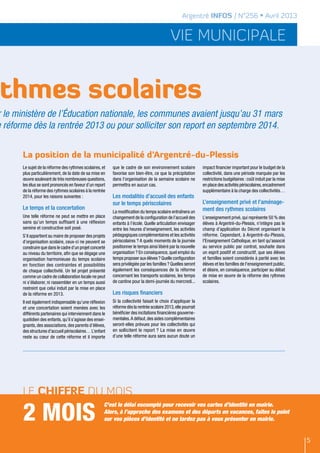 Argentré INFOS / N°256 • Avril 2013


                                                                                              vie municipale


thmes scolaires
r le ministère de l’Éducation nationale, les communes avaient jusqu’au 31 mars
e réforme dès la rentrée 2013 ou pour solliciter son report en septembre 2014.


       La position de la municipalité d’Argentré-du-Plessis
       Le sujet de la réforme des rythmes scolaires, et    que le cadre de son environnement scolaire            impact financier important pour le budget de la
       plus particulièrement, de la date de sa mise en     favorise son bien-être, ce que la précipitation       collectivité, dans une période marquée par les
       œuvre soulevant de très nombreuses questions,       dans l’organisation de la semaine scolaire ne         restrictions budgétaires : coût induit par la mise
       les élus se sont prononcés en faveur d’un report    permettra en aucun cas.                               en place des activités périscolaires, encadrement
       de la réforme des rythmes scolaires à la rentrée                                                          supplémentaire à la charge des collectivités…
       2014, pour les raisons suivantes :                  Les modalités d’accueil des enfants
                                                           sur le temps périscolaires                            L’enseignement privé et l’aménage-
       Le temps et la concertation                                                                               ment des rythmes scolaires
                                                           La modification du temps scolaire entraînera un
       Une telle réforme ne peut se mettre en place        changement de la configuration de l’accueil des       L’enseignement privé, qui représente 50 % des
       sans qu’un temps suffisant à une réflexion          enfants à l’école. Quelle articulation envisager      élèves à Argentré-du-Plessis, n’intègre pas le
       sereine et constructive soit posé.                  entre les heures d’enseignement, les activités        champ d’application du Décret organisant la
       S’il appartient au maire de proposer des projets    pédagogiques complémentaires et les activités         réforme. Cependant, à Argentré-du-Plessis,
       d’organisation scolaire, ceux-ci ne peuvent se      périscolaires ? A quels moments de la journée         l'Enseignement Catholique, en tant qu'associé
       construire que dans le cadre d’un projet concerté   positionner le temps ainsi libéré par la nouvelle     au service public par contrat, souhaite dans
       au niveau du territoire, afin que se dégage une     organisation ? En conséquence, quel emploi du         un esprit positif et constructif, que ses élèves
       organisation harmonieuse du temps scolaire          temps proposer aux élèves ? Quelle configuration      et familles soient considérés à parité avec les
       en fonction des contraintes et possibilités         sera privilégiée par les familles ? Quelles seront    élèves et les familles de l'enseignement public,
       de chaque collectivité. Un tel projet présenté      également les conséquences de la réforme              et désire, en conséquence, participer au débat
       comme un cadre de collaboration locale ne peut      concernant les transports scolaires, les temps        de mise en œuvre de la réforme des rythmes
       ni s’élaborer, ni rassembler en un temps aussi      de cantine pour la demi-journée du mercredi...        scolaires.
       restreint que celui induit par la mise en place
       de la réforme en 2013.                              Les risques financiers
       Il est également indispensable qu’une réflexion     Si la collectivité faisait le choix d’appliquer la
       et une concertation soient menées avec les          réforme dès la rentrée scolaire 2013, elle pourrait
       différents partenaires qui interviennent dans le    bénéficier des incitations financières gouverne-
       quotidien des enfants, qu’il s’agisse des ensei-    mentales. A défaut, des aides complémentaires
       gnants, des associations, des parents d’élèves,     seront-elles prévues pour les collectivités qui
       des structures d’accueil périscolaires… L’enfant    en sollicitent le report ? La mise en œuvre
       reste au cœur de cette réforme et il importe        d’une telle réforme aura sans aucun doute un




       Le chiffre du mois

       2 mois
                                                       C’est le délai escompté pour recevoir vos cartes d’identité en mairie.
                                                       Alors, à l’approche des examens et des départs en vacances, faites le point
                                                       sur vos pièces d’identité et ne tardez pas à vous présenter en mairie.


                                                                                                                                                                      5
 