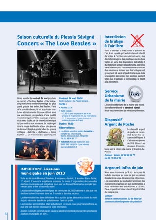 Saison culturelle du Plessis Sévigné                                                                   Interdiction
                                                                                                           de brûlage
    Concert « The Love Beatles »                                                                           à l’air libre
                                                                                                           Dans le cadre de la lutte contre la pollution de
                                                                                                           l’air, il est rappelé qu’il est strictement interdit
                                                                                                           de brûler à l’air libre des déchets verts, des
                                                                                                           déchets ménagers, des plastiques ou des bois
                                                                                                           traités en vertu des dispositions de l’article 8
                                                                                                           du règlement sanitaire départemental. Outre les
                                                                                                           effets néfastes pour l’environnement, la toxicité
                                                                                                           des substances émises lors des brûlages nuit
                                                                                                           gravement à la santé et peut être la cause de la
                                                                                                           propagation d’incendie. Des solutions existent
                                                                                                           telles que le paillage, le compostage, le dépôt
                                                                                                           à la déchetterie.



                                                                                                           Service
                                                                                                           Urbanisme
    Venez assister le vendredi 24 mai prochain       Vendredi 24 mai, 20h30
    au concert « The Love Beatles » ! Sur scène,     Centre culturel « Le Plessis Sévigné »                de la mairie
    cinq musiciens rendent hommage au plus           Tarifs :                                              Le service Urbanisme de la mairie sera excep-
    grand groupe des sixties, les Beatles. Fans      •	Adultes : 22 €                                      tionnellement fermé le vendredi 10 mai.
    de la première heure, ils ont acquis des cos-                                                          Nous vous remercions de votre compréhension.
                                                     •	Tarifs réduits :
    tumes et instruments d’époque offrant ainsi        -	17,60 € (pour les plus de 60 ans et les
    aux spectateurs, un spectacle d’une qualité           groupes de 15 personnes min. sur réservations)
    musicale inégalée. Fidèles au groupe original,     -	 11 € (demandeurs d’emploi, étudiants et
    vous serez dupés par ce concert authentique           scolaires de moins de 25 ans).                   Dispositif
    qui permettra aux amateurs de replonger
    dans la magie des Beatles et aux plus jeunes
                                                     Durée : 1h30                                          Argent de Poche
                                                     Réservations :
    de découvrir les plus grands tubes du groupe                                                                                      Le dispositif argent
    mythique : « Let it be », « Get back », « Come   •	Les billets seront en vente à la mairie à                                      de poche est recon-
                                                       compter du 24 avril 2013.
    together »… Un événement à ne pas manquer !                                                                                       duit durant les va-
                                                       Mairie, 21 bis rue Alain d’Argentré
                                                       Tél. 02 99 96 61 27                                                            cances de Pâques. Il
                                                                                                                                      s’adresse aux jeunes
                                                     •	Ticketnet (frais de location en sus) :
                                                       0 892 390 100 (0,34 € par minute)                                              de 16 à 18 ans. Les
                                                       ou www.ticketnet.fr                                                            dossiers d’inscrip-
                                                                                                           tions sont à retirer à la mairie d’Argentré-du-
                                                                                                           Plessis.
                                                                                                           Contact : Valérie, 02 99 96 59 77
                                                                                                           ou 06 11 95 22 29



        IMPORTANT, élections                                                                               Argentré Infos de juin
        municipales en juin 2013                                                                           Nous vous informons qu’il n’y aura pas de
                                                                                                           bulletin municipal au mois de juin en raison
        Suite au décès de Monsieur Blandeau, il est revenu, de droit, à Monsieur Pierre Fadier,            des élections qui se dérouleront ce même mois.
        1er adjoint, d’assurer la suppléance provisoire du maire. L'organisation des nouvelles             Les associations qui souhaitent annoncer des
        élections municipales est obligatoire pour avoir un Conseil Municipal au complet per-              évènements organisés en juin sont invitées à
        mettant ainsi d'élire un nouveau Maire.                                                            nous transmettre leur article avant le 22 avril.
                                                                                                           Ceux-ci paraîtront donc dans l’Argentré Infos
        Les dispositions légales prévoient pour les communes de 3500 habitants et plus que ces
                                                                                                           du mois de mai.
        élections doivent intervenir dans les 3 mois de la dernière vacance.
                                                                                                           Contact :
        La détermination des dates définitives de ce scrutin, qui se déroulera au cours du mois            Service communication, 02 99 96 88 00
        de juin, nécessite de solliciter préalablement l’avis du préfet.                                   communication@argentré-du-plessis.fr
        La procédure administrative étant actuellement en cours, nous vous transmettrons au
        plus vite tout élément nécessaire à votre information.
        À noter, ce scrutin ne remet pas en cause le calendrier électoral prévoyant les prochaines
6       élections municipales en 2014.
 