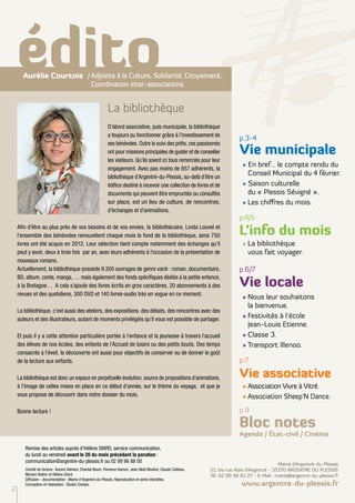 édito
      Aurélie Courtois /	Adjointe à la Culture, Solidarité, Citoyenneté,
                         Coordination inter-associations


                                                           La bibliothèque
                                                           D’abord associative, puis municipale, la bibliothèque
                                                           a toujours pu fonctionner grâce à l’investissement de
                                                                                                                            p.3-4
                                                           ses bénévoles. Outre le suivi des prêts, ces passionnés
                                                           ont pour missions principales de guider et de conseiller         Vie municipale
                                                           les visiteurs. Qu’ils soient ici tous remerciés pour leur
                                                                                                                              √ En bref… le compte rendu du
                                                           engagement. Avec pas moins de 857 adhérents, la
                                                           bibliothèque d’Argentré-du-Plessis, au-delà d’être un
                                                                                                                                Conseil Municipal du 4 février.
                                                           édifice destiné à recevoir une collection de livres et de          √ Saison culturelle
                                                           documents qui peuvent être empruntés ou consultés                    du « Plessis Sévigné ».
                                                           sur place, est un lieu de culture, de rencontres,                  √	Les chiffres du mois.
                                                           d’échanges et d’animations.
                                                                                                                            p.4/5
    Afin d’être au plus près de vos besoins et de vos envies, la bibliothécaire, Linda Louvel et
    l’ensemble des bénévoles renouvèlent chaque mois le fond de la bibliothèque, ainsi 750                                  L’info du mois
    livres ont été acquis en 2012. Leur sélection tient compte notamment des échanges qu’il                                   √	La bibliothèque
    peut y avoir, deux à trois fois par an, avec leurs adhérents à l’occasion de la présentation de                             vous fait voyager.
    nouveaux romans.
    Actuellement, la bibliothèque possède 9 200 ouvrages de genre varié : roman, documentaire,                              p.6/7

                                                                                                                            Vie locale
    BD, album, conte, manga, … mais également des fonds spécifiques dédiés à la petite enfance,
    à la Bretagne… A cela s’ajoute des livres écrits en gros caractères, 20 abonnements à des
    revues et des quotidiens, 300 DVD et 140 livres-audio très en vogue en ce moment.
                                                                                                                              √	Nous leur souhaitons
                                                                                                                                la bienvenue.
    La bibliothèque, c’est aussi des ateliers, des expositions, des débats, des rencontres avec des
    auteurs et des illustrateurs, autant de moments privilégiés qu’il vous est possible de partager.
                                                                                                                              √	Festivités à l'école
                                                                                                                                Jean-Louis Etienne.
    Et puis il y a cette attention particulière portée à l’enfance et la jeunesse à travers l’accueil                         √	Classe 3.
    des élèves de nos écoles, des enfants de l’Accueil de loisirs ou des petits bouts. Des temps                              √	Transport Illenoo.
    consacrés à l’éveil, la découverte ont aussi pour objectifs de conserver ou de donner le goût
    de la lecture aux enfants.                                                                                              p.7

    La bibliothèque est donc un espace en perpétuelle évolution, source de propositions d’animations,                       Vie associative
    à l’image de celles mises en place en ce début d'année, sur le thème du voyage, et que je                                 √	Association Vivre à Vitré.
    vous propose de découvrir dans notre dossier du mois.                                                                     √	Association Sheep'N Dance.

    Bonne lecture !                                                                                                         p.8

                                                                                                                            Bloc notes
                                                                                                                            Agenda / État-civil / Cinéma

       Remise des articles auprès d’Hélène DIARD, service communication,
       du lundi au vendredi avant le 20 du mois précédant la parution :
       communication@argentre-du-plessis.fr ou 02 99 96 88 00
                                                                                                                                                Mairie d’Argentré-du-Plessis
       Comité de lecture : Aurore Salmon, Chantal Bouin, Florence Hamon, Jean-Noël Bévière, Claude Cailleau,   21, bis rue Alain d’Argentré - 35370 ARGENTRE DU PLESSIS
       Myriam Belloir et Hélène Diard.                                                                         Tél. 02 99 96 61 27 - E-Mail : mairie@argentre-du-plessis.fr
       Diffusion - documentation : Mairie d'Argentré-du-Plessis. Reproduction et vente interdites.
       Conception et réalisation : Studio Creatys.                                                                           www.argentre-du-plessis.fr
2
 