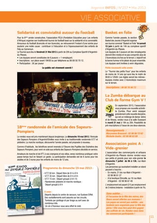 Vie ASSOCIATIVE
11
Solidarité et convivialité autour du football Basket en folie
La Zumba débarque au
Club de forme Gym V !
Association point A :
Vide-grenier
18ème
randonnée de l’amicale des Sapeurs-
Pompiers
Argentré INFOS / N°257 • Mai 2013
Pour la 6ème
année consécutive, l'association FELA (Fondation Educative pour Les enfants
d'Afrique) organise son traditionnel tournoi de football basé sur la solidarité et la convivialité.
Amoureux du football (licenciés et non licenciés), se retrouveront l'instant d'une soirée pour
soutenir une noble cause : contribuer à l'éducation et à l'épanouissement des enfants de
Fela au Cameroun.
Le Tournoi aura lieu le Vendredi 31 Mai 2013 à partir de 20h au Complexe Sportif d'Argentré-
du-Plessis.
•	 Les équipes seront constituées de 6 joueurs + 1 remplaçant.
•	 Inscriptions : sur place avant 19H30 ou par téléphone au 06 69 50 70 12.
•	 Participation : 3€ par joueur
Le public est vivement convié !
Comme l'année passée, la section
Basket des Jeunes d'Argentré organise
son tournoi convivial "Basket en Folie" le samedi
15 juin à partir de 14h au complexe sportif
d'Argentré-du-Plessis.
Les équipes de 5 joueurs (et des remplaçants)
devront être mixtes et ne pas comporter plus de
2 licencié(e)s à la fois sur le terrain.L'objectif est
la bonne humeur et le plaisir de jouer ensemble.
Les équipes sont invitées à venir déguisées.
Petite nouveauté cette année
Le "Tournoi des petits Fous" pour les enfants
de moins de 14 ans qui aura lieu le matin de
9h30 à 12h00. Les règles seront les mêmes :
équipes mixtes avec 2 licencié(e)s maximum
sur le terrain.
Inscriptions : 06 60 76 46 73
En septembre 2013, l’association
vous propose une nouvelle activité :
la Zumba. Pour venir essayer
gratuitement cette nouvelle discipline,
qui est un mélange de danse latino
et de fitness, rendez-vous à la salle Ouessant
le mardi 21 mai à 19h ou 20h. Possibilité de
pré-inscriptions à l’issue de ces deux séances.
Renseignements :
Maryvonne Brossard : 02 99 96 72 62
Michelle Geslin : 02 99 96 63 89
L'association des commerçants et artisans
d'Argentré-du-Plessis donne rendez-vous
aux petits et grands pour son vide-grenier le
dimanche 7 juillet de 9h à 13h, rue Alain
d'Argentré.
Les personnes qui souhaitent installer un stand
peuvent s’inscrire :
-	 En mairie, 21 bis rue Alain d’Argentré -
02 99 96 61 27
-	 A la boutique Etincelle, au 16 rue Alain
d'Argentré - 02 99 96 67 49
L'emplacement est payant (2 € par emplacement
de 3 mètres linéaires - installation à partir de 7h).
Sans oublier…
A l’occasion de la fête des mères, des
fleurs seront offertes aux mamans !
Les papas ne seront pas oubliés : une
tombola sera organisée pour la fête des
pères ! Elle vous fera peut être gagner
des coffrets de vin. Rendez-vous dans
les commerces participants !
Le rendez-vous est pris maintenant depuis longtemps. Le dimanche 19 mai 2013, l’Amicale
des Sapeurs Pompiers d’Argentré/Etrelles vous invite à sa traditionnelle randonnée V.T.T et
pédestre. La marche nordique, découverte l’année passée, est proposée à nouveau.
Comme d’habitude, les bénéfices seront reversés à l’Oeuvre des Pupilles des Orphelins des
Sapeurs-Pompiers, pour venir en aide aux enfants des Sapeurs-Pompiers décédés en service.
Amateurs de marche et de VTT, à vos crampons et vos vélos, venez nombreux pratiquer votre
passe-temps tout en faisant un geste. La participation demandée est de 6 euros pour les
adultes et de 3 euros pour les enfants de moins de 12 ans.
Programme du dimanche 19 mai 2013 :
- V.T.T 50 km : Départ libre de 8 h à 9 h
- V.T.T 35 km : Départ libre de 8 h à 9 h
- V.T.T 15 km : Départ groupé à 9 h 15
- Randonnée pédestre et marche nordique :
	 Départ groupé à 9 h
à noter :
Départs depuis le centre de secours, rue Gustave Eiffel.
Des ravitaillements sont assurés sur les circuits.
Tombola par grattage et par tirage au sort avec de
nombreux lots.
Un vin d’honneur vous sera offert le midi.
 