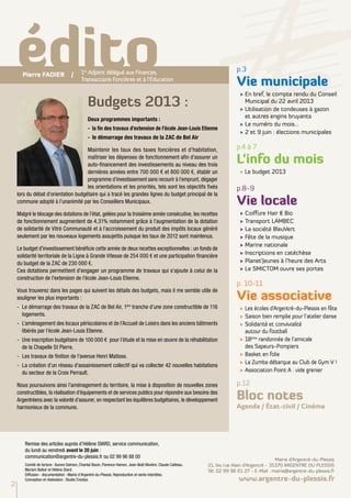 Budgets 2013 :
Deux programmes importants :
-	 la fin des travaux d’extension de l’école Jean-Louis Etienne
-	 le démarrage des travaux de la ZAC de Bel Air
Maintenir les taux des taxes foncières et d’habitation,
maîtriser les dépenses de fonctionnement afin d’assurer un
auto-financement des investissements au niveau des trois
dernières années entre 700 000 € et 800 000 €, établir un
programme d’investissement sans recourir à l’emprunt, dégager
les orientations et les priorités, tels sont les objectifs fixés
lors du débat d’orientation budgétaire qui a tracé les grandes lignes du budget principal de la
commune adopté à l’unanimité par les Conseillers Municipaux.
Malgré le blocage des dotations de l’état, gelées pour la troisième année consécutive, les recettes
de fonctionnement augmentent de 4,31% notamment grâce à l’augmentation de la dotation
de solidarité de Vitré Communauté et à l’accroissement du produit des impôts locaux généré
seulement par les nouveaux logements assujettis puisque les taux de 2012 sont maintenus.
Le budget d’investissement bénéficie cette année de deux recettes exceptionnelles : un fonds de
solidarité territoriale de la Ligne à Grande Vitesse de 254 000 € et une participation financière
du budget de la ZAC de 230 000 €.
Ces dotations permettent d’engager un programme de travaux qui s'ajoute à celui de la
construction de l'extension de l'école Jean-Louis Etienne.
Vous trouverez dans les pages qui suivent les détails des budgets, mais il me semble utile de
souligner les plus importants :
-	 Le démarrage des travaux de la ZAC de Bel Air, 1ère
tranche d’une zone constructible de 116
logements.
- 	L’aménagement des locaux périscolaires et de l’Accueil de Loisirs dans les anciens bâtiments
libérés par l’école Jean-Louis Etienne.
-	 Une inscription budgétaire de 100 000 € pour l’étude et la mise en œuvre de la réhabilitation
de la Chapelle St Pierre.
-	 Les travaux de finition de l’avenue Henri Matisse.
-	 La création d’un réseau d'assainissement collectif qui va collecter 42 nouvelles habitations
du secteur de la Croix Perrault.
Nous poursuivons ainsi l’aménagement du territoire, la mise à disposition de nouvelles zones
constructibles, la réalisation d’équipements et de services publics pour répondre aux besoins des
Argentréens avec la volonté d’assurer, en respectant les équilibres budgétaires, le développement
harmonieux de la commune.
1er
Adjoint délégué aux Finances,
Transactions Foncières et à l'éducation
édito p.3
Vie municipale
√	En bref, le compte rendu du Conseil
Municipal du 22 avril 2013
√	Utilisation de tondeuses à gazon
et autres engins bruyants
√	Le numéro du mois...
√	2 et 9 juin : élections municipales
p.4 à 7
L’info du mois
√ Le budget 2013
p.8-9
Vie locale
√	Coiffure Hair & Bio
√	Transport LAMBEC
√	La société BleuVert
√	Fête de la musique
√	Marine nationale
√	Inscriptions en catéchèse
√	Planet’Jeunes à l’heure des Arts
√	Le SMICTOM ouvre ses portes
p. 10-11
Vie associative
√	Les écoles d’Argentré-du-Plessis en fête
√	Saison bien remplie pour l’atelier danse
√	Solidarité et convivialité
autour du football
√	18ème
randonnée de l’amicale
des Sapeurs-Pompiers
√	Basket en folie
√	La Zumba débarque au Club de Gym V !
√	Association Point A : vide grenier
p.12
Bloc notes
Agenda / État-civil / Cinéma
2
Remise des articles auprès d’Hélène DIARD, service communication,
du lundi au vendredi avant le 20 juin :
communication@argentre-du-plessis.fr ou 02 99 96 88 00
Comité de lecture : Aurore Salmon, Chantal Bouin, Florence Hamon, Jean-Noël Bévière, Claude Cailleau,
Myriam Belloir et Hélène Diard.
Diffusion - documentation : Mairie d'Argentré-du-Plessis. Reproduction et vente interdites.
Conception et réalisation : Studio Creatys.
Mairie d’Argentré-du-Plessis
21, bis rue Alain d’Argentré - 35370 ARGENTRE DU PLESSIS
Tél. 02 99 96 61 27 - E-Mail : mairie@argentre-du-plessis.fr
www.argentre-du-plessis.fr
Pierre FADIER /
 