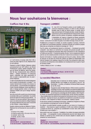 8
Nous leur souhaitons la bienvenue :
Transport LAMBEC
En mars 2013, les Transports Lambec se sont installés sur la
commune d’Argentré-du-Plessis. A la tête de cette entreprise
familiale créée en 2006, M. Pascal Lambec. La société, dont le
siège social est basé à St Christophe des Bois, compte 48 salariés :
6 personnes au service administratif dont l’épouse de M. Lambec,
Martine,et leur fils,Jérémie.42 chauffeurs complètent cette équipe.
L’implantation de l’agence à Argentré-du-Plessis représente
un investissement de 850 000 € (achat des bâtiments et
travaux) : construction d’une station de gazole, d’une station de lavage, travaux de voirie…
Parallèlement au transport de céréales, de viandes surgelées et pendues, d’aliments
pour bétail et de marchandises générales, l’entreprise diversifie son activité et propose
désormais aux entreprises une solution de stockage de 1 700 m².
Pour M. Lambec, cet investissement répond à un réel besoin : « Connaissant une activité
croissante*, nous étions à la recherche d’un nouveau site pouvant accueillir nos 35
tracteurs et une vingtaine de remorques. Notre choix s’est porté sur le Parc d’Activités de
la Frotière qui nous offre 1.3 hectares de parking. De plus, c’est un emplacement idéal du
point de vue de la double proximité à la fois de la 4 voies et de nos donneurs d’ordres ».
Boucher de formation et chauffeur pendant plus de 20 ans, M. Lambec décide en 2006
de retourner sur les bancs de l’école afin d’obtenir son diplôme de Responsable d’une
Unité de Transport et de Logistique. Aujourd’hui à la tête d’une entreprise en plein essor,
le souhait de cet entrepreneur est de stabiliser son investissement tout en ayant à l’esprit
de nouveaux projets…
*chiffres d’affaires en 2012 : 5,3 millions.
Contact :
Transport Lambec
3 rue Gustave Eiffel, Argentré-du-Plessis - 02 99 76 12 56
transport.lambec@laposte.net
La société BleuVert
Spécialisée dans le traitement de déchets végétaux, l’entreprise
familiale BleuVert s’est installée en avril dernier au lieu dit « les
Branchettes ». A sa tête, un finistérien, M. Bernard Robert secondé
par son fils, Erwan.
Paysagiste de métier,M.Robert décide en 1992 de monter sa société de
compostage.En20ans,ilfaitl’acquisitiond’unedizainedeplateformesde
traitementsdesdéchetsvertsoùtournent6opérateurspolyvalentsformés
aux techniques du compostage des déchets végétaux.Celle d’Argentré-
du-Plessis, qui appartenait auparavant à la société Ecosys, est leur dernière acquisition :
« Nous comptons parmi nos clients la Communauté de Communes de Loiron (15 communes).
Il était donc important de trouver une plateforme de traitement à proximité de ces lieux
de collecte. L’offre d’Argentré-du-Plessis s’est présentée » explique le gérant.
En plus de leur activité de compostage et de broyage, la plateforme d’Argentré-du-Plessis
a une autorisation de stockage pour du bois de chauffage.
Par ailleurs, la société BleuVert souhaite accueillir sur son terrain de 4 hectares un
maraîcher : « Nous lançons un appel à candidature. En effet, nous mettons à disposition
2 hectares de terrain aux personnes qui souhaiteraient se lancer dans cette activité.
N’hésitez pas à nous contacter ! ».
Autre projet à venir pour l’entreprise : l’installation d’une station de pesage automatisée
avec badge : « les paysagistes et autres professionnels pourront ainsi déposer leurs
déchets au moment qui leur convient dans une structure adaptée et classée pour la
protection de l’environnement ».
Contact :
BleuVert Sarl - Bernard Robert
06 71 70 69 10 - Les branchettes, Argentré-du-Plessis - bleuvert@iroise.org
Le 2 avril dernier, le nouveau salon Hair & Bio a
ouvert ses portes. Âgée de 23 ans, Stéphanie Aron
en est la gérante.
Originaire du Mont St Michel, Stéphanie obtient
successivement son CAP Coiffure, son Brevet
Professionnel (option styliste-visagiste) ainsi
que son Brevet de Maîtrise. Après ses études,
elle fait des remplacements dans différents
salons. « Chaque expérience m’a beaucoup
appris, j’attendais une belle opportunité et
donc un poste à responsabilité pour me poser »
précise Stéphanie.
Le salon est spécialisé dans les produits biologiques
pour la couleur et la décoloration. Le résultat ? « Les
couleurs tiennent dans le temps et les cheveux ne
sont pas abîmés ». Les permanentes sont également
à base d’extraits biologiques. Autres spécialités du
salon, le lissage japonais coréen ou bien encore
organique brésilien ainsi que le lissage réducteur
de volume.
Hair & Bio remet enfin au goût du jour des techniques
ancestrales telles que la cautérisation. Ce procédé
permet de réparer les cheveux les plus abîmés : « la
chevelure n’en sera que sublimée ! Nous proposons
aussi à nos clientes des produits de coiffage biologiques
de marques italiennes dont nous avons l’exclusivité
en Ille-et Vilaine » indique Stéphanie.
Epaulée certaines journées par Mélanie et Pauline,
Stéphanie Aron est heureuse de vous accueillir au
salon :
-	 le lundi de 14h à 18h30
-	 du mardi au jeudi de 9h à 12h et de 14h à 19h
-	 le vendredi : de 9h à 19h
-	 le samedi : de 8h à 17h30
Contact :
Hair et Bio
02 56 53 89 87 - www.hair-liberte.fr
6 rue du Gl Leclerc - Argentré-du-Plessis
Coiffure Hair & Bio
 