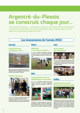 Argentré-du-Plessis
    se construit chaque jour...
    2012 compte ses derniers jours… A cette occasion, le dossier du mois retrace certains des évènements qui
    ont rythmé la vie des argentréens. Vous retrouverez également en images, les grands travaux qui ont été
    réalisés tout au long de l’année. Regard dans le rétro…




                                    Les évenements de l'année 2012
    Janvier                                                  Mars                                                    Juin
    Installation des                                         Opération                                               Anniversaire
    containers à verre                                       « Un arbre, un enfant »                                 des centenaires
                                                             Le 3 mars, 15 familles ont participé à l’opération
                                                             « un arbre, un enfant ». Le principe ? Chaque enfant
                                                             né l’année précédente parraine un arbre de la com-
                                                             mune.


                                                                                                                     Le 27 juin, plus de 200 personnes s’étaient réunies
                                                                                                                     à l’occasion des 100 ans de Germaine Jeusse, Au-
                                                                                                                     gustine Davenel et Rosalie Baron au Centre culturel
                                                                                                                     « Le Plessis Sévigné ».



    Dans une démarche de développement durable, le
    SMICTOM a choisi de développer la collecte du verre
    dans des bornes d’apports volontaires.
                                                             Mai
    Collecte de jouets
                                                             Un partenariat entre la
                                                             bibliothèque et les écoles                              Juillet
                                                             3, 2, 1, et… les résultats du Concours de la BD
                                                             Scolaire 2011  / 
                                                                             2012 du festival d’Angoulême            Mobilisation du Conseil
                                                             « Dessine-moi tes Jeux Olympiques » ont enfin été
                                                             révélés.                                                Municipal des Enfants (CME)




    Les 5, 6 et 7 janvier, une collecte de jouets était
    organisée par le CCAS d’Argentré-du-Plessis.
    Les jouets récoltés sont mis en vente à la boutique                                                              Le CME se réunit une fois par mois, l’occasion pour
    St Nicolas à Vitré pour les personnes à faible revenu.                                                           nos jeunes élus de mener des discussions sur des
                                                             La classe pour l’inclusion scolaire de l’école Jean-
                                                                                                                     sujets qui leur tiennent à cœur telle que la gestion
                                                             Louis Etienne a gagné l’Ecureuil d’or régional pour
                                                                                                                     différenciée des espaces verts. Suite aux réflexions,
                                                             la zone Bretagne / Pays de la Loire avec sa Bande
                                                                                                                     ils passent à l’action... Ils ont ainsi élaboré des ta-
                                                             Dessinée « Le soir de Noël » réalisée par les élèves.
                                                                                                                     bleaux explicatifs qui ont été installés et inaugurés
                                                                                                                     le 7 juillet.
6
 