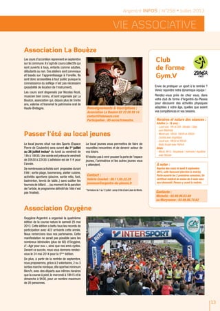 Vie ASSOCIATIVE
Argentré INFOS / N°258 • Juillet 2013
13
Association La Bouèze
Passer l'été au local jeunes
Les cours d’accordéon reprennent en septembre
sur la commune. Il s’agit de cours collectifs qui
sont ouverts à tous, enfants comme adultes,
débutants ou non. Ces ateliers sont conviviaux
et basés sur l’apprentissage à l’oreille. Ils
sont donc accessibles à tout public puisque la
connaissance du solfège n'est pas nécessaire
(possibilité de location de l’instrument).
Les cours sont dispensés par Nicolas Rozé,
musicien bien connu, et sont organisés par La
Bouèze, association qui, depuis plus de trente
ans, valorise et transmet le patrimoine oral de
Haute-Bretagne.
Le local jeunes situé rue des Sports (Espace
Pierre de Coubertin) sera ouvert du 1er
juillet
au 26 juillet inclus* du lundi au vendredi de
14h à 18h30. Une soirée est prévue le vendredi
de 20h30 à 22h30. L’adhésion est de 11€ pour
l’année.
De nombreuses activités sont proposées durant
l’été : sortie plage, boomerang, atelier cuisine,
activités sportives (piscine, sortie vélo, foot,
badminton, tennis de table..) sans oublier les
tournois de billard… (au moment de la parution
de l’article, le programme définitif de l’été n’est
pas finalisé).
Le local jeunes vous permettra de faire de
nouvelles rencontres et de devenir acteur de
vos loisirs.
N’hésitez pas à venir pousser la porte de l’espace
jeunes, l’animatrice et les autres jeunes vous
y attendent.
Contact :
Valérie Crochet : 06.11.95.22.29
jeunesse@argentre-du-plessis.fr
* fermeture du 7 au 12 juillet :camp d’été à Saint Jean de Monts.
Renseignements & Inscriptions :
Association La Bouèze 02 23 20 59 14
contact@laboueze.com
Participation : 85 euros/trimestre.
Association Oxygène
Oxygène Argentré a organisé la quatrième
édition de la course nature le samedi 25 mai
2013. Cette édition a battu tous les records de
participation avec 422 arrivants cette année.
Nous remercions tous nos partenaires. Cette
manifestation ne serait pas possible sans les
nombreux bénévoles (plus de 60) d’Oxygène,
d’« Agir pour eux », ainsi que nos amis cyclos.
Devant ce succès, nous vous donnons rendez-
vous le 24 mai 2014 pour la 5ème
édition.
De plus, à partir de la rentrée de septembre,
nous proposerons, grâce à 2 volontaires, 2 ou 3
sorties marche nordique, dite sportive minimum
6km/h, avec des départs aux mêmes horaires
que la course à pied, le mercredi à 18h15 et le
dimanche à 9h30, pour un nombre maximum
de 20 personnes.
Club
de forme
Gym.V
Envie de pratiquer un sport à la rentrée ?
Venez rejoindre notre dynamique équipe !
Rendez-vous près de chez vous, dans
votre club de forme d’Argentré-du-Plessis
pour découvrir des activités physiques
adaptées à votre âge, quelles que soient
vos compétences et vos besoins.
Contacts :
Michelle : 02.99.96.63.89
ou Maryvonne : 02.99.96.72.62
Horaires et nature des séances :
Adultes (+ 16 ans) :
-	Lundi soir, 19h et 20h :Aérobic / Step
avec Mathilde
-	Mardi soir, 18h30, 19h30 et 20h30 :
Zumba avec Angélique
-	Jeudi soir, 19h30 et 20h30 :
Body Sculpt avec Patrick
Aînés
-	Mardi, 9h15 : Souplesse / mémoire / équilibre
avec Rénate
À noter :
Reprise des cours le lundi 9 septembre
2013, salle Ouessant (derrière la mairie).
Porte-ouverte les 2 premières semaines. Un
certificat médical de moins de 2 mois vous
sera demandé. Pensez-y avant la rentrée.
 