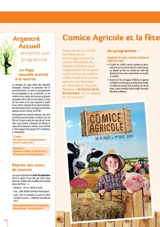 Argentré
Accueil
annonce son
programme :
Le Yoga,
nouvelle activité
à la rentrée
La pratique du yoga induit des bienfaits
physiques, mentaux et spirituels. Dès le
commencement, on note un accroissement
de sa souplesse et de sa sérénité. La vie
moderne nous impose des tensions physiques
auxquelles notre corps est mal préparé.LeYoga
est une école où le corps apprend à puiser
en lui-même l’énergie de sa propre guérison.
Des techniques d’auto-massage pourront être
apprises durant l’année (le DO IN).
Sauf pendant les vacances scolaires,ces cours
auront lieu tous les mardis,d’octobre à juin,de
20h à 21h dans la salle de motricité de l’école
Jean-Louis Etienne à Argentré-du-Plessis (à
raison de 30 séances à l’année).Le prix est fixé
à 120 € auquel il faut ajouter 20 € d’adhésion
à l’association.
À noter :
Une séance de découverte gratuite le
mardi 1er
octobre 2013.
Contacts :
Fabienne FOGGER, 02.99.96.54.21
ou argentre-accueil@hotmail.fr
Reprise des cours
de couture
Les cours reprennent le lundi 30 septembre
2013 à raison d’une fois par mois. Vous
pourrez y réaliser des modèles très simples
(sacs, torchons…)
-	Horaires : 14h ou 19h30 le lundi
-	Lieu : salle Bréhat (services techniques)
-	Coût : 30 € le trimestre (3 cours) ou 90 €
l’année (9 cours) + adhésion annuelle de
20 €.
Renseignements & Inscriptions :
Mme Gasnier : 02.99.96.64.90
14
Comice Agricole et la fête
Cette année, le Comité
des Fêtes et les
Jeunes Agriculteurs du
canton d’Argentré-du-
Plessis s’unissent pour
l’organisation de ce grand
week-end qui accueillera
la fête locale et le comice
agricole. Les festivités
se dérouleront route de
Noirloup à la ferme de la
Buronnière, sur un espace
de 15 hectares.
Au programme :
Vendredi 30 août : course cycliste et
défilé de mode
•	 À partir de 18h30, course cycliste en semi-
nocturne sur un circuit dans le centre bourg.
Le départ se fera au niveau du café des
Sports (voir les voies empruntées sur le plan
ci-contre).
•	 À partir de 19h,le magasin ETINCELLE organise
un défilé de mode place du Général de Gaulle.
Ce défilé est ouvert à tous et gratuit.En cas de
pluie, il sera transféré dans la salle Ouessant
(derrière la Mairie).
 