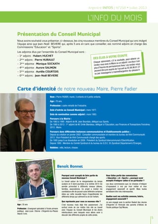 Benoît Bonnet
5
L’info du mois
Argentré INFOS / N°258 • Juillet 2013
Age : 35 ans
Profession : Enseignant spécialisé à l'école primaire
publique Jean-Louis Etienne d'Argentré-du-Plessis
depuis 5 ans.
Pourquoi avoir accepté de faire partie du
nouveau Conseil Municipal ?
Le travail autour de la réorganisation du temps
scolaire en 9 demi-journées à la rentrée 2014 me
semble primordial à différents niveaux (élèves,
familles, associations). Ce projet a motivé ma
candidature afin de pouvoir aussi défendre certaines
idées sur cette nouvelle façon d'appréhender les
différents temps qui rythment la vie de l'enfant.
Que représente pour vous ce nouveau rôle ?
C'est nouveau mais déjà très passionnant. J'ai
surtout envie de me mettre très vite au travail
avec l'équipe du Conseil Municipal et les divers
interlocuteurs avec lesquels nous allons avoir à
discuter des différents projets de cette année.
Vous faites partie des commissions
« Education » et « Sports », pourquoi avoir
accepté d’intégrer celles-ci en particulier ?
Les deux commissions que j'ai choisies d'intégrer
s'imposaient à moi par mon métier et mon
engagement associatif et sportif. Mais toutes
semblaient être très intéressantes.
Quelles sont vos activités annexes, loisirs,
engagement associatif ?
Je suis engagé avec la section Basket des Jeunes
d'Argentré et l'Amicale des parents d'élèves de
l'école publique Cap'Mouss.
Nous avons souhaité vous présenter, ci-dessous, les cinq nouveaux membres du Conseil Municipal qui ont intégré
l’équipe ainsi que Jean-Noël BEVIERE qui, après 5 ans en tant que conseiller, est nommé adjoint en charge des
Commissions "Éducation" et "Sports".
Les adjoints élus par l’ensemble du Conseil Municipal sont :
-	1er
adjoint : Hubert HUCHET
-	2ème
adjoint : Pierre HURAULT
-	3ème
adjointe : Monique SOCKATH
-	4ème
adjointe : Aurore SALMON
-	5ème
adjointe : Aurélie COURTOIS
-	6ème
adjoint : Jean-Noël BEVIERE
Nom : Pierre FADIER, marié, 3 enfants et 6 petits enfants.	
Age : 70 ans.
Profession : cadre retraité de l’industrie.
Date d’entrée au Conseil Municipal : mars 1977.
Date de nomination comme adjoint : mars 1983.
Parcours à la Mairie :
De 1983 à 1995 : Adjoint de M. Jean Bourdais, délégué aux Sports.
De 1995 à 2013 : 1er
adjoint de M. Emile Blandeau, délégué à l’Education, aux Finances et Transactions Foncières.
2013 : Maire.
Parcours dans différentes instances communautaires et Etablissements publics : 	
Depuis sa création en janvier 2002 : Conseiller communautaire et membre du bureau de Vitré Communauté.
2013 : Vice-Président de Vitré Communauté chargé des sports.
De 1995 jusqu’à sa dissolution en 2009 : Président du Syndicat Intercommunal d’Electrification.
Depuis 1995 : Membre du Comité Syndical et du bureau du S.D.E. 35 (Syndicat Département d’Energie).
Hobbies : vélo, lecture, chasse.
Carte d'identité de notre nouveau Maire, Pierre Fadier
Présentation du Conseil Municipal
Des élus à votre écoute
Chaque administré, s’il le souhaite, peut obtenir un
rendez-vous avec le Maire ou un adjoint.Les élus n’ont
plus d’heures de permanences fixes. Les rendez-vous
peuvent être pris auprès de l’accueil au 02.99.96.61.27
ou par messagerie à mairie@argentre-du-plessis.fr
 