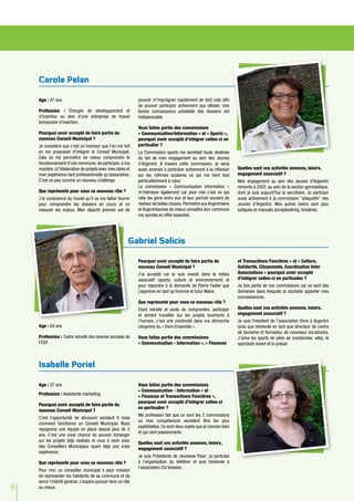6
Age : 47 ans
Profession : Chargée de développement et
d'insertion au sein d'une entreprise de travail
temporaire d'insertion.
Pourquoi avoir accepté de faire partie du
nouveau Conseil Municipal ?
Je considère que c'est un honneur que l'on me fait
en me proposant d'intégrer le Conseil Municipal.
Cela va me permettre de mieux comprendre le
fonctionnement d'une commune, de participer, à ma
manière, à l'élaboration de projets avec mes idées et
mon expérience tant professionnelle qu'associative.
C'est un peu comme un nouveau challenge.
Que représente pour vous ce nouveau rôle ?
J'ai conscience du travail qu'il va me falloir fournir
pour comprendre les dossiers en cours et en
mesurer les enjeux. Mon objectif premier est de
pouvoir m'imprégner rapidement de tout cela afin
de pouvoir participer activement aux débats. Une
bonne connaissance préalable des dossiers est
indispensable.
Vous faites partie des commissions
« Communication/Information » et « Sports »,
pourquoi avoir accepté d’intégrer celles-ci en
particulier ?
La Commission sports me semblait toute destinée
du fait de mon engagement au sein des Jeunes
d’Argentré. À travers cette commission, je serai
aussi amenée à participer activement à la réflexion
sur les rythmes scolaires ce qui me tient tout
particulièrement à cœur.
La commission « Communication Information »
m'intéresse également car pour moi c’est ce qui
relie les gens entre eux et leur permet souvent de
réaliser de belles choses. Permettre aux Argentréens
et Argentréennes de mieux connaître leur commune
me semble en effet essentiel.
Quelles sont vos activités annexes, loisirs,
engagement associatif ?
Mon engagement au sein des Jeunes d'Argentré
remonte à 2002, au sein de la section gymnastique,
dont je suis aujourd'hui la secrétaire. Je participe
aussi activement à la commission "plaquette" des
Jeunes d’Argentré. Mes autres loisirs sont plus
ludiques et manuels (scrapbooking, broderie).
Age : 37 ans
Profession : Assistante marketing.
Pourquoi avoir accepté de faire partie du
nouveau Conseil Municipal ?
C’est l’opportunité de découvrir pendant 9 mois
comment fonctionne un Conseil Municipal. Nous
rejoignons une équipe en place depuis plus de 5
ans. C’est une vraie chance de pouvoir échanger
sur les projets déjà réalisés et ceux à venir avec
des Conseillers Municipaux ayant déjà une vraie
expérience.
Que représente pour vous ce nouveau rôle ?
Pour moi, un conseiller municipal a pour mission
de représenter les habitants de sa commune et de
servir l'intérêt général. J’espère pouvoir tenir ce rôle
au mieux.
Vous faites partie des commissions
« Communication - Information » et
« Finances et Transactions Foncières »,
pourquoi avoir accepté d’intégrer celles-ci
en particulier ?
Ma profession fait que ce sont les 2 commissions
où mes compétences semblent être les plus
exploitables. Ce sont deux sujets que je connais bien
et qui sont passionnants.
Quelles sont vos activités annexes, loisirs,
engagement associatif ?
Je suis Présidente de Jeunesse Pass’, je participe
à l'organisation du téléthon et suis bénévole à
l'association Cin'évasion.
Age : 64 ans
Profession : Cadre retraité des œuvres sociales de
l’EDF.
Pourquoi avoir accepté de faire partie du
nouveau Conseil Municipal ?
J’ai accepté car je suis investi dans le milieu
associatif (sports, culture et environnement) et
pour répondre à la demande de Pierre Fadier que
j’apprécie en tant qu’homme et futur Maire.
Que représente pour vous ce nouveau rôle ?
Etant retraité et avide de comprendre, participer
et aimant travailler sur les projets touchants à
l’humain, c’est une continuité dans ma démarche
citoyenne du « Vivre Ensemble ».
Vous faites partie des commissions
« Communication - Information », « Finances
et Transactions Foncières » et « Culture,
Solidarité, Citoyenneté, Coordination Inter
Associations » pourquoi avoir accepté
d’intégrer celles-ci en particulier ?
Je fais partie de ces commissions car ce sont des
domaines dans lesquels je souhaite apporter mes
connaissances.
Quelles sont vos activités annexes, loisirs,
engagement associatif ?
Je suis Président de l’association Vivre à Argentré
ainsi que bénévole en tant que directeur de centre
de tourisme et formateur de nouveaux encadrants.
J’aime les sports de plein air (randonnée, vélo), le
spectacle vivant et la poésie.
Carole Pelan
Isabelle Poriel
Gabriel Salicis
 