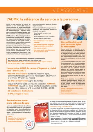 Vie ASSOCIATIVE
L’ADMR, la référence du service à la personne :
L’ADMR est une association de proximité qui
intervient sur votre commune. Elle propose un
soutien au domicile des familles, des personnes
âgées, des personnes handicapées et emploie
des professionnels (Aides à domicile et Techniciens en Intervention Sociale et Familiale) qualifiés et compétents pour répondre à vos attentes.
L’ADMR peut vous offrir une large gamme de services à domicile (ménage, repassage, préparation
des repas, entretien du linge, courses, téléassistance, portage des repas, garde d'enfants...)
qui permettent de mieux organiser votre vie ou
de surmonter des difficultés passagères.
Les bénévoles, acteurs moteurs de l’association,
recrutent et organisent le travail des salarié(e)s.
Ils sont présents pour vous rencontrer, vous
écouter et trouver la solution adaptée à vos difficultés. Connaissant bien l’environnement et les
contraintes des familles, ils vous accompagnent

pour monter les dossiers appropriés (demande
de prise en charge).
Vous pouvez contacter le bureau pour tous renseignements. Votre responsable bénévole se
chargera de vous rappeler.
•	 Accueil du public les mardi et jeudi
de 8h à 12h
•	 Accueil téléphonique du lundi au vendredi
de 8h à 12h et de 13h30 à 16h30
√ Vous vous intéressez à la vie de votre
commune ?
√ Vous souhaitez contribuer au bien-être
des personnes âgées, des familles ?
√ Vous aimez les contacts ?
√ Vous avez un peu de temps libre et envie
de vous rendre très utile ?

Alors, n’hésitez plus, nous avons besoin de votre aide en tant que bénévole.
Nous serons heureux de vous accueillir parmi nous, contactez-nous :
ADMR ARGENTRE DU PLESSIS - 11 rue Alain d'Argentré - 35370 Argentré-du-Plessis
Tél / Fax : 02 23 55 06 17 - Mail : argentre.asso@admr35.org

L'association ADMR du canton d'Argentré a réalisé
pour l'année 2013 :
•	48070 h d'intervention auprès des personnes âgées,
personnes handicapées, personnes malades (dont 13 214h pour
la commune d'Argentré-du-Plessis)
•	10 876 h d'intervention auprès des familles
•	Depuis le 1er janvier 2013, une nouvelle association ADMR LES
MINI POUSS a ouvert une micro-crèche et accueille les enfants
dans les même locaux, du lundi au vendredi de 7h30 à 18h30.
•	20 installations de téléalarme
•	8 076 portages de repas

Remerciement suite
à une collecte de sang
Au nom des malades transfusés, le site de Rennes
de l’Etablissement Français du Sang Bretagne
et l’Association pour le Don du Sang Bénévole
remercient les 139 personnes qui se sont présentées à la collecte d’Argentré-du-Plessis le 28
octobre dernier.
Contact :
Association Don de Sang bénévole
Chantal Bouin - 02 99 96 66 66
bernard.bouin@wanadoo.fr

L’Accueil familial social
pour personnes âgées
ou handicapées
L’accueil familial offre une alternative aux personnes handicapées ou aux personnes âgées qui
ne peuvent plus demeurer à leur domicile mais qui
ne souhaitent pas pour autant intégrer un établissement. C’est une solution qui permet de résider
dans un environnement familial et de rompre l’isolement, mais aussi d’apporter du répit aux aidants
familiaux
L’accueillant familial doit être agréé par le Conseil
Général pour accueillir une à trois personnes, âgées
ou handicapées, en accueil permanent ou temporaire, à temps complet ou temps partiel (le soir,
la journée, le week-end, …). Il assure un accompagnement de la personne accueillie dans la vie
quotidienne quelle que soit sa dépendance, et lui
garantit une chambre dans un cadre familial auquel
elle participe. La famille est rémunérée par la personne accueillie, qui peut percevoir des aides au
financement.
Afin de pouvoir répondre au mieux aux différentes
demandes, nous avons également besoin de nouveaux accueillants. Si le métier d’accueillant familial vous intéresse, contactez le Conseil Général
(02.99.02.37.44) ou le service d’accueil familial de
votre secteur :
Contact : Ludivine BELAN, référente Service
Accueil Familial ADMR
Tél : 07.87.50.92.25
Email : ludivine.belan@admr35.org

Les fêtes de fin d’année sont traditionnellement une période sensible, les donneurs se faisant moins nombreux. Or, pendant ce temps, les traitements des
patients requièrent toujours les produits sanguins issus des dons de sang.

Donner son sang, c’est offrir la vie
Leur durée de vie est courte : 42 jours pour les globules rouges, 5 jours pour
les plaquettes. L’EFS doit donc compter chaque jour sur la générosité des
donneurs afin de répondre aux besoins des malades. 10 000 dons de sang
sont nécessaires chaque jour. L’EFS reste vigilant sur l’état de ses réserves
et souhaite grâce à vous « Donneurs » anticiper la baisse des dons due aux
fêtes de fin d’année.
Faites un cadeau rare et précieux. Donnez votre sang. L’EFS compte sur
chacun de vous. Venez nombreux le lundi 30 décembre 2013 à la salle
Ouessant (derrière la Mairie) de 10h à 13 h et de 15h à 18h30.
Nous comptons sur vous.

6

 