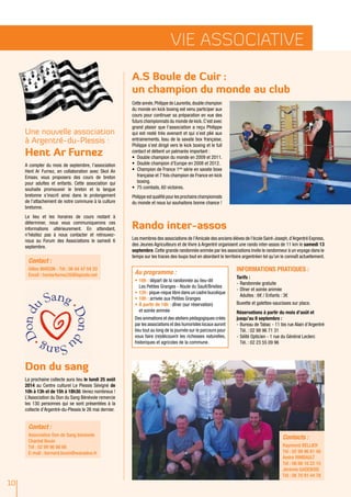 10
vie associative
Une nouvelle association
à Argentré-du-Plessis :
Hent Ar Furnez
A compter du mois de septembre, l’association
Hent Ar Furnez, en collaboration avec Skol An
Emsav, vous proposera des cours de breton
pour adultes et enfants. Cette association qui
souhaite promouvoir le breton et la langue
bretonne s’inscrit ainsi dans le prolongement
de l’attachement de notre commune à la culture
bretonne.
Le lieu et les horaires de cours restant à
déterminer, nous vous communiquerons ces
informations ultérieurement. En attendant,
n’hésitez pas à nous contacter et retrouvez-
nous au Forum des Associations le samedi 6
septembre.
Don du sang
La prochaine collecte aura lieu le lundi 25 août
2014 au Centre culturel Le Plessis Sévigné de
10h à 13h et de 15h à 18h30.Venez nombreux !
L’Association du Don du Sang Bénévole remercie
les 130 personnes qui se sont présentées à la
collecte d’Argentré-du-Plessis le 26 mai dernier.
Cette année,Philippe de Laurentis,double champion
du monde en kick boxing est venu participer aux
cours pour continuer sa préparation en vue des
futurs championnats du monde de kick.C’est avec
grand plaisir que l’association a reçu Philippe
qui est resté très avenant et qui s’est plié aux
entrainements. Issu de la savate box française,
Philippe s’est dirigé vers le kick boxing et le full
contact et détient un palmarès important :
•	 Double champion du monde en 2009 et 2011.
•	 Double champion d’Europe en 2008 et 2012.
•	 Champion de France 1ère
série en savate boxe
	 française et 7 fois champion de France en kick
	boxing.
•	 75 combats, 60 victoires.
Philippe est qualifié pour les prochains championnats
du monde et nous lui souhaitons bonne chance !
Rando inter-assos
Les membres des associations de l’Amicale des anciens élèves de l’école Saint-Joseph,d’Argentré Express,
des Jeunes Agriculteurs et de Vivre à Argentré organisent une rando inter-assos de 11 km le samedi 13
septembre. Cette grande randonnée animée par les associations invite le randonneur à un voyage dans le
temps sur les traces des loups tout en abordant le territoire argentréen tel qu’on le connaît actuellement.
Informations pratiques :
Tarifs :
-	Randonnée gratuite
-	Dîner et soirée animée
Adultes : 6€ / Enfants : 3€
Buvette et galettes-saucisses sur place.
Réservations à partir du mois d’août et
jusqu’au 8 septembre :
-	Bureau de Tabac - 11 bis rue Alain d’Argentré
Tél. : 02 99 96 71 31
-	Séïté Opticien - 1 rue du Général Leclerc
Tél. : 02 23 55 09 96
Contact :
Gilles MARZIN - Tél : 06 84 47 04 20
Email : hentarfurnez35@laposte.net
Contact :
Association Don de Sang bénévole
Chantal Bouin
Tél : 02 99 96 66 66
E-mail : bernard.bouin@wanadoo.fr
Au programme :
•	10h : départ de la randonnée au lieu-dit
Les Petites Granges - Route du Sault/Brielles
•	12h : pique-nique libre dans un cadre bucolique
•	18h : arrivée aux Petites Granges
•	À partir de 18h : dîner (sur réservation)
et soirée animée
Des animations et des ateliers pédagogiques créés
par les associations et des humoristes locaux auront
lieu tout au long de la journée sur le parcours pour
vous faire (re)découvrir les richesses naturelles,
historiques et agricoles de la commune.
A.S Boule de Cuir :
un champion du monde au club
Contacts :
Raymond BELLIER
Tél : 02 99 96 81 48
André RIMBAULT
Tél : 06 88 16 22 15
Jérémie GADEBOIS
Tél : 06 70 91 44 78
 