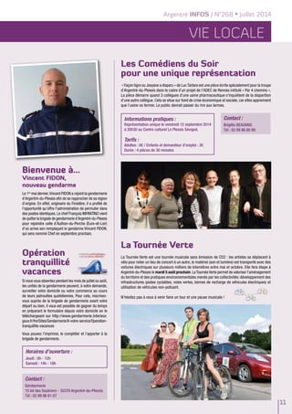 Argentré INFOS / N°268 • Juillet 2014
vie locale
11
La Tournée Verte
La Tournée Verte est une tournée musicale sans émission de CO2 : les artistes se déplacent à
vélo pour relier un lieu de concert à un autre, le matériel (son et lumière) est transporté avec des
voitures électriques sur plusieurs milliers de kilomètres entre mai et octobre. Elle fera étape à
Argentré-du-Plessis le mardi 5 août prochain. La Tournée Verte permet de valoriser l’aménagement
du territoire et des pratiques environnementales menés par les collectivités: développement des
infrastructures (pistes cyclables, voies vertes, bornes de recharge de véhicules électriques) et
utilisation de véhicules non-polluant.
N’hésitez pas à vous à venir faire un tour et une pause musicale !
Bienvenue à…
Vincent FIDON,
nouveau gendarme
Le 1er
mai dernier,Vincent FIDON a rejoint la gendarmerie
d’Argentré-du-Plessis afin de se rapprocher de sa région
d’origine. En effet, originaire du Finistère, il a profité de
l’opportunité qu’offre l’administration de permuter dans
des postes identiques. Le chef François INFANTINO vient
de quitter la brigade de gendarmerie d’Argentré-du-Plessis
pour rejoindre celle d’Authon-du-Perche (Eure-et-Loir)
d’où arrive son remplaçant le gendarme Vincent FIDON,
qui sera nommé Chef en septembre prochain.
Opération
tranquillité
vacances
Si vous vous absentez pendant les mois de juillet ou août,
les unités de la gendarmerie peuvent, à votre demande,
surveiller votre domicile ou votre commerce au cours
de leurs patrouilles quotidiennes. Pour cela, inscrivez-
vous auprès de la brigade de gendarmerie avant votre
départ ou bien, il vous est possible de gagner du temps
en préparant le formulaire depuis votre domicile en le
téléchargeant sur http://www.gendarmerie.interieur.
gouv.fr/fre/Sites/Gendarmerie/A-votre-service/Operation-
tranquillite-vacances
Vous pouvez l’imprimer, le compléter et l’apporter à la
brigade de gendarmerie.
Contact :
Gendarmerie
15 bd des Saulniers - 35370 Argentré-du-Plessis
Tél : 02 99 96 61 07
Contact :
Brigitte BEAUVAIS
Tél : 02 99 96 80 99
Horaires d’ouverture :
Jeudi : 8h - 12h
Samedi : 14h - 18h
Informations pratiques :
Représentation unique le vendredi 12 septembre 2014
à 20h30 au Centre culturel Le Plessis Sévigné.
Tarifs :
Adultes : 6€ / Enfants et demandeur d’emploi : 3€
Durée : 4 pièces de 30 minutes
Les Comédiens du Soir
pour une unique représentation
« Façon tigre ou Josyane a disparu » de Luc Tartare est une pièce écrite spécialement pour la troupe
d’Argentré-du-Plessis dans le cadre d’un projet de l’ADEC de Rennes intitulé « Par 4 chemins ».
La pièce démarre quand 3 collègues d’une usine pharmaceutique s’inquiètent de la disparition
d’une autre collègue. Cela se situe sur fond de crise économique et sociale, car elles apprennent
que l’usine va fermer. Le public devrait passer du rire aux larmes.
 