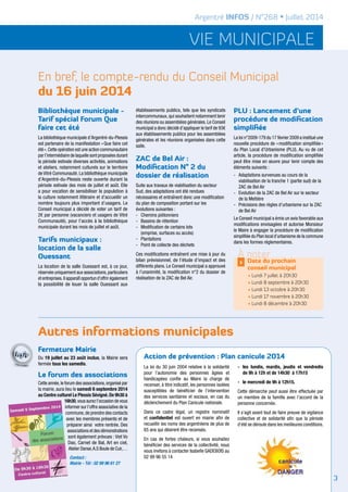 vie municipale
Argentré INFOS / N°268 • Juillet 2014
En bref, le compte-rendu du Conseil Municipal
du 16 juin 2014
Autres informations municipales
Bibliothèque municipale -
Tarif spécial Forum Que
faire cet été
La bibliothèque municipale d’Argentré-du-Plessis
est partenaire de la manifestation « Que faire cet
été ».Cette opération est une action communautaire
par l’intermédiaire de laquelle sont proposées durant
la période estivale diverses activités, animations
et ateliers, notamment culturels sur le territoire
de Vitré Communauté. La bibliothèque municipale
d’Argentré-du-Plessis reste ouverte durant la
période estivale des mois de juillet et août. Elle
a pour vocation de sensibiliser la population à
la culture notamment littéraire et d’accueillir un
nombre toujours plus important d’usagers. Le
Conseil municipal a décidé de voter un tarif de
2€ par personne (vacanciers et usagers de Vitré
Communauté), pour l’accès à la bibliothèque
municipale durant les mois de juillet et août.
Tarifs municipaux :
location de la salle
Ouessant
La location de la salle Ouessant est, à ce jour,
réservée uniquement aux associations,particuliers
et entreprises.Il apparaît opportun d’offrir également
la possibilité de louer la salle Ouessant aux
établissements publics, tels que les syndicats
intercommunaux, qui souhaitent notamment tenir
des réunions ou assemblées générales.Le Conseil
municipal a donc décidé d’appliquer le tarif de 93€
aux établissements publics pour les assemblées
générales et les réunions organisées dans cette
salle.
ZAC de Bel Air :
Modification N° 2 du
dossier de réalisation
Suite aux travaux de viabilisation du secteur
Sud, des adaptations ont été rendues
nécessaires et entraînent donc une modification
du plan de composition portant sur les
évolutions suivantes :
-	 Chemins piétonniers
-	 Bassins de rétention
-	 Modification de certains lots
	 (emprise, surfaces ou accès)
-	Plantations
-	 Point de collecte des déchets
Ces modifications entraînent une mise à jour du
bilan prévisionnel, de l’étude d’impact et des
différents plans. Le Conseil municipal a approuvé
à l’unanimité, la modification n°2 du dossier de
réalisation de la ZAC de Bel Air.
PLU : Lancement d’une
procédure de modification
simplifiée
La loi n°2009-179 du 17 février 2009 a institué une
nouvelle procédure de « modification simplifiée »
du Plan Local d’Urbanisme (PLU). Au vu de cet
article, la procédure de modification simplifiée
peut être mise en œuvre pour tenir compte des
éléments suivants :
-	 Adaptations survenues au cours de la 		
	 viabilisation de la tranche 1 (partie sud) de la 	
	 ZAC de Bel Air
-	 Evolution de la ZAC de Bel Air sur le secteur 	
	 de la Meltière
-	 Précisions des règles d’urbanisme sur la ZAC 	
	 de Bel Air
Le Conseil municipal a émis un avis favorable aux
modifications envisagées et autorise Monsieur
le Maire à engager la procédure de modification
simplifiée du Plan local d’urbanisme de la commune
dans les formes réglementaires.
À noter
Date du prochain
conseil municipal
>
• Lundi 7 juillet à 20h30
• Lundi 8 septembre à 20h30
• Lundi 13 octobre à 20h30
• Lundi 17 novembre à 20h30
• Lundi 8 décembre à 20h30
Fermeture Mairie
Du 19 juillet au 23 août inclus, la Mairie sera
fermée tous les samedis.
Le forum des associations
Cette année,le forum des associations,organisé par
la mairie, aura lieu le samedi 6 septembre 2014
au Centre culturel Le Plessis Sévigné.De 9h30 à
16h30,vous aurez l’occasion de vous
informer sur l’offre associative de la
commune,de prendre des contacts
avec les membres présents et de
préparer ainsi votre rentrée. Des
associations et des démonstrations
sont également prévues : Viet Vo
Dao, Carnet de Bal, Art en ciel,
Atelier Danse,A.S Boule de Cuir,…
Contact :
Mairie - Tél : 02 99 96 61 27
3
La loi du 30 juin 2004 relative à la solidarité
pour l’autonomie des personnes âgées et
handicapées confie au Maire la charge de
recenser, à titre indicatif, les personnes isolées
susceptibles de bénéficier de l’intervention
des services sanitaires et sociaux, en cas du
déclenchement du Plan Canicule nationale.
Dans ce cadre légal, un registre nominatif
et confidentiel est ouvert en mairie afin de
recueillir les noms des argentréens de plus de
65 ans qui désirent être recensés.
En cas de fortes chaleurs, si vous souhaitez
bénéficier des services de la collectivité, nous
vous invitons à contacter Isabelle GADEBOIS au
02 99 96 55 14
-	les lundis, mardis, jeudis et vendredis
	 de 9h à 12h et de 14h30 à 17h15
-	 le mercredi de 9h à 12h15.
Cette démarche peut aussi être effectuée par
un membre de la famille avec l’accord de la
personne concernée.	
Il s’agit avant tout de faire preuve de vigilance
collective et de solidarité afin que la période
d’été se déroule dans les meilleures conditions.
Action de prévention : Plan canicule 2014
 
