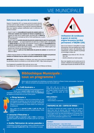 vie municipale
4
Utilisation de tondeuses
à gazon et autres
engins bruyants (arrêté
permanent n°06/08-126)
Dans le but d’assurer la tranquillité et le repos
des personnes,nous vous rappelons que l’emploi
des tondeuses à gazon, des motoculteurs, des
motobineuses, et autres matériels de jardinage
et de bricolage à moteur est :
-	 autorisé les jours fériés de 10h à 12h et de
15h à 18h.
-	 interdit le dimanche sur toute la journée.
Nous vous rappelons que les autres jours de la
semaine,l’utilisation de ces tondeuses à gazon et
autres engins bruyants est interdite de 22h à 8h.
Délivrance des permis de conduire
Depuis le 16 septembre 2013, un nouveau permis de conduire sécurisé,
au format carte de crédit, est délivré. Ce nouveau titre de conduite n’est
plus confectionné en Préfecture. Il est produit par l’Imprimerie Nationale.
Nous vous rappelons quelques modifications suite à la délivrance des
permis de conduire :
-	 Quand il s’agit d’un renouvellement de permis de conduire suite à un
retrait pour conduite sous l’emprise de l’alcool ou stupéfiants et qui
suppose une visite chez un médecin agréé, vous devez aller à la Mairie de
Vitré, service police municipale qui tient un fichier spécifique pour ce genre
de renouvellement.
-	 Quand il s’agit d’une première demande de permis de conduire dans le cadre d’un permis poids
lourds,car scolaire,… qui suppose également une visite chez un médecin agréé,c’est également
à la Mairie de Vitré que vous devez vous présenter. Et quand il s’agit d’un renouvellement d’un
permis de conduire poids lourds, car scolaire,…., c’est la Préfecture qui avertit directement
les personnes qui doivent elles-mêmes prendre rendez-vous après d’un médecin agréé et qui
peuvent venir chercher les documents en Mairie.
-	 Quand il s’agit d’une perte ou d’une détérioration du permis de conduire, les imprimés sont
délivrés en Mairie.
La Mairie envoie les dossiers en Préfecture mais c’est à l’administré de récupérer son permis de
conduire en Préfecture tous les matins du lundi au vendredi de 9h à 12h30.
IMPORTANT : Avant de se déplacer en Préfecture, pour savoir si leur permis est réellement établi,
les administrés doivent se connecter sur le site internet de l’ANTS : https://www.ants.gouv.fr
Ils ont également la possibilité d’être avertis par sms ou mail.
Vous disposez de 15 jours pour retirer votre permis de conduire à la Préfecture de Rennes.
Bibliothèque Municipale :
tout un programme !
Dans le cadre de la participation de la bibliothèque municipale d’Argentré-du-Plessis à l’action communautaire « Que faire cet
été ? », différents animations sont proposées durant les mois de juillet août :
« Café littéraire »
Vousêtesàcourtd’idéespourchoisirvoslecturesestivales?
Rendez-vous le samedi 5 juillet à partir de 9h30 pour une
présentation d’une sélection de romans adultes animés à la bibliothèque
par Delphine de la librairie M’lire de Laval. Entrée gratuite.
« Sirop lecture »
L’équipe de la bibliothèque et Simon de la librairie M’lire de Laval
vous proposent de participer aux choix de livres enfants (dès 5 ans)
pour étoffer et enrichir la bibliothèque de nouveautés : présentations
d’albums, de documentaires, de romans enfants et de romans pour
les adolescents.
Alors, rendez-vous le mercredi 9 juillet, à partir de 10h, à la
bibliothèque pour de belles surprises et nouvelles émotions ! Entrée
gratuite.
« Lectures d’histoires »
Du mercredi 9 juillet au mercredi 6 août à 15h30, la bibliothèque
municipale proposera des histoires pour les petits à partir de 4 ans. Entrée
libre.
« Atelier fabrication de cartes postales »
La bibliothèque municipale vous propose un atelier de fabrication de cartes
postales le mercredi 16 juillet 2014 à 10h, à la bibliothèque municipale.
Créer votre carte sur le thème des
voyages, de vos vacances, de vos lectures
pour ensuite l’envoyer à vos amis, à votre
famille… Laissez-vous guider par votre
imagination !
Infos pratiques :
-	 A partir de 8 ans
-	 Places limitées à 15 personnes
Contact :
Bibliothèque Municipale - 7 place Notre-Dame
Tél : 02 23 55 00 46 - Email : bibliotheque@argentre-du-plessis.fr
Site internet : http://biblio-argentreduplessis.dnsalias.net
Participez au jeu « Cartes de voyage »
Les lecteurs et abonnés sont invités à expédier des cartes postales
depuis leurs lieux de vacances avec des conseils de lecture, à
destination des lecteurs et des bibliothécaires... y compris s’ils restent
dans la région cet été. Ces cartes seront affichées sur un panneau, dans
la bibliothèque et fin août, un tirage au sort sera effectué parmi ces
courriers et trois participants gagneront un livre.
 