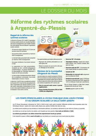 Argentré INFOS / N°268 • Juillet 2014
LE DOSSIER DU MOIS
Rappel de la réforme des
rythmes scolaires
Le Décret du 24 janvier 2013 relatif à l’organisation
du temps scolaire prévoit une nouvelle répartition
des heures d’enseignement,sans modifier toutefois
leur durée globale.Ainsi est instaurée l’organisation
scolaire suivante :
-	 24 heures de classe réparties sur 4,5 jours par
semaine durant 36 semaines
-	 Une journée scolaire comportant au maximum
5h30 d’enseignement
-	 Le mercredi matin ou le samedi matin comportant
au maximum 3h30 d’enseignement
-	 Une pause méridienne d’une durée minimum
d’1h30
-	 La suppression de l’aide personnalisée,
remplacée par des « activités pédagogiques
complémentaires » en groupe restreints, sous
la responsabilité de l’Education Nationale, à
hauteur de 36 heures annuelles
-	 La mise en place d’activités périscolaires relevant
de la compétence communale, d’une durée
hebdomadaire d’environ 3 heures
Ledécretdu7mai2014estuncomplémentaudécret
du 24 janvier 2013.Il permet des assouplissements
dans l’organisation des rythmes scolaires au sein
des écoles maternelles et élémentaires et ouvre
la voie à des expérimentations prévues sur 3 ans
et évaluées 6 mois avant ce terme.
Réforme des rythmes scolaires
à Argentré-du-Plessis
5
LES TEMPS PÉRISCOLAIRES A L’ECOLE PUBLIQUE JEAN-LOUIS ETIENNE
ET AU GROUPE SCOLAIRE LA SALLE SAINT-JOSEPH
Les TP (Temps Périscolaires) s’articuleront de 15h45 à 16h30 le lundi, mardi, jeudi et vendredi. Différentes activités seront proposées autour des
thématiques retenues : copains de la nature, petits citoyens, jeux, graines d’artistes, bien dans son corps.
Les enfants seront encadrés par des animateurs et intervenants extérieurs. Les activités se dérouleront au sein même de l’école ou à proximité.
Les enfants qui ne sont pas inscrits à ces ateliers, sont récupérés par leurs parents et leur sortie est définitive à 15h45.
Les enfants qui participent à ces ateliers doivent être impérativement inscrits par période.
Il est impératif de passer en Mairie avant le 20 juillet pour les enfants qui ne seraient pas encore inscrits dans les ateliers.
Ces expérimentations permettent ultérieurement de :
-	 Regrouper des activités périscolaires sur une
seule après-midi
-	 Réduire la semaine de cours de 24 à 23h avec
un rattrapage sur les vacances
Décision de la municipalité
d’Argentré-du-Plessis
Lors de la séance du conseil municipal du 24 février
2014,lesmembresduconseilmunicipalontapprouvé
l’organisation de la semaine scolaire dans le cadre de
la mise en place de la réforme des rythmes scolaires
à la rentrée de septembre 2014 comme suit :
-	 Choix du mercredi matin comme ½ journée
supplémentaire.
-	 Temps d’Activités Périscolaires (TAP) de 15h45
à 16h30 (non obligatoires).
-	 Durée des TAP : 45 minutes
-	 Thématiques retenues : Copains de la nature,
Petits citoyens, Jeux, Graines d’artistes, Bien
dans son corps.
-	 Durée des cycles des TAP : 7 à 8 semaines,soit
entre chaque période de vacances scolaires.
-	 Gratuité des TAP.
-	 Restauration du mercredi midi uniquement
pour les enfants de l’ALSH.
-	 Garderie du mercredi midi : jusqu’à 12h30 pour
les enfants ne fréquentant pas l’ALSH (payante de
12h15 à 12h30 pour l’école Jean-Louis Etienne).
Pour le Groupe Scolaire La Salle Saint Joseph,
renseignements donnés par l’école.
-	 Garderie payante à partir de 16h30.
Nouveaux
horaires
Rentrée
2014
 