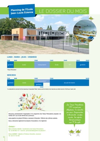 Planning de l’Ecole
Jean-Louis Etienne LE DOSSIER DU MOIS
LUNDI - MARDI - JEUDI - VENDREDI
*Temps Périscolaires
7h30 16h30 18h308h45 12h00 13h45 15h45
garderie école restauration école TP* garderie
MERCREDI
*La restauration du mercredi midi est assurée par l’association Planet’ Jeunes (centre de loisirs) et est réservée aux enfants inscrits à l’ALSH pour l’après-midi.
7h30 18h309h00 12h00
12h30
13h40
garderie école
restauration*
accueil de loisirs
garderie
6
Les Temps Périscolaires
(TP) ne sont pas
obligatoires. En revanche,
par souci d’organisation
et de sécurité, une fois
inscrits, les enfants
devront participer
aux TP du cycle.
Contact :
Marie-Christine GESLIN - Coordinatrice des Temps Périscolaires
Tél : 02 99 96 61 27 - Courriel : periscolaire@argentre-du-plessis.fr
Eliane GARNIER - Adjointe à l’Enfance, Education, Jeunesse
Tél : 06 13 11 67 89
Découvrez prochainement l’organisation et le programme des Temps Périscolaires proposés à la
rentrée 2014, sur le site internet de la commune :
www.argentre-du-plessis.fr/Enfance, Jeunesse et Education / Réforme des rythmes scolaires.
Vous y retrouverez également les dossiers d’inscriptions et le règlement.
 