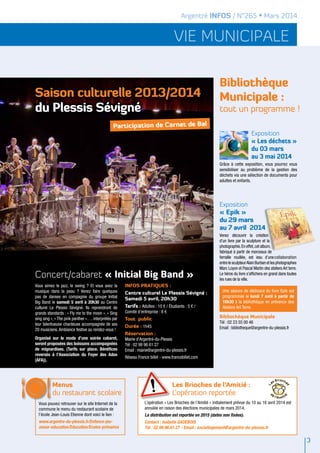 vie municipale
Argentré INFOS / N°265 • Mars 2014
Bibliothèque
Municipale :
tout un programme !
Exposition
« Epik »
du 29 mars
au 7 avril 2014
Venez découvrir la création
d’un livre par la sculpture et la
photographie.En effet,cet album,
fabriqué à partir de morceaux de
ferraille rouillée, est issu d’unecollaboration
entrelesculpteurAlainBurbanetlesphotographes
Marc Loyon et Pascal Martin des ateliers Art terre.
Le héros du livre s’affichera en grand dans toutes
les rues de la ville.
Bibliothèque Municipale
Tél : 02 23 55 00 46
Email : bibliotheque@argentre-du-plessis.fr
Exposition
« Les déchets »
du 03 mars
au 3 mai 2014
Grâce à cette exposition, vous pourrez vous
sensibiliser au problème de la gestion des
déchets via une sélection de documents pour
adultes et enfants.
3
L’opération « Les Brioches de l’Amitié » initialement prévue du 10 au 16 avril 2014 est
annulée en raison des élections municipales de mars 2014.
La distribution est reportée en 2015 (dates non fixées).
Contact : Isabelle GADEBOIS
Tél : 02.99.96.61.27 - Email : sociallogement@argentre-du-plessis.fr
Les Brioches de l’Amitié :
L’opération reportée
Une séance de dédicace du livre Epik est
programmée le lundi 7 avril à partir de
16h30 à la bibliothèque en présence des
Ateliers Art Terre.
Menus
du restaurant scolaire
Vous pouvez retrouver sur le site Internet de la
commune le menu du restaurant scolaire de
l’école Jean-Louis Etienne dont voici le lien :
www.argentre-du-plessis.fr/Enfance-jeu-
nesse-education/Education/Ecoles-primaires
Participation de Carnet de Bal
Concert/cabaret « Initial Big Band »
Saison culturelle 2013/2014
du Plessis Sévigné
Vous aimez le jazz, le swing ? Et vous avez la
musique dans la peau ? Venez faire quelques
pas de danses en compagnie du groupe Initial
Big Band le samedi 5 avril à 20h30 au Centre
culturel Le Plessis Sévigné. Ils reprendront de
grands standards : « Fly me to the moon », « Sing
sing sing », « The pink panther »…. interprétés par
leur talentueuse chanteuse accompagnée de ses
20 musiciens.Ambiance festive au rendez-vous !
Organisé sur le mode d’une soirée cabaret,
seront proposées des boissons accompagnées
de mignardises. (Tarifs sur place. Bénéfices
reversés à l’Association du Foyer des Ados
(AFA)).
Infos pratiques :
Centre culturel Le Plessis Sévigné :
Samedi 5 avril, 20h30
Tarifs : Adultes : 10 € / Étudiants : 5 € /
Comité d'entreprise : 8 €
Tout public
Durée : 1h45
Réservation :
Mairie d’Argentré-du-Plessis
Tél : 02 99 96 61 27
Email : mairie@argentre-du-plessis.fr	
Réseau France billet - www.francebillet.com
 
