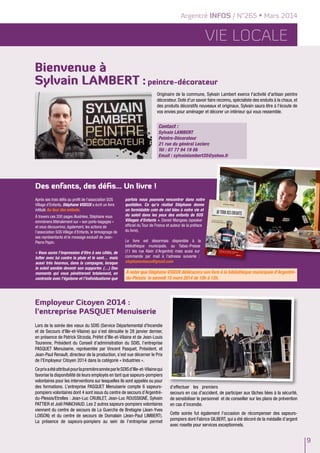 Argentré INFOS / N°265 • Mars 2014
9
Vie LOCALE
Des enfants, des défis... Un livre !
Après ses trois défis au profit de l’association SOS
Village d’Enfants, Stéphane VISEUX a écrit un livre
intitulé Au tour des enfants.
à travers ces 200 pages illustrées, Stéphane vous
emmènera littéralement sur « son porte-bagages »
et vous découvrirez, également, les actions de
l’association SOS Village d’Enfants, le témoignage de
ses représentants et le message exclusif de Jean-
Pierre Papin.
« Vous aurez l’impression d’être à ses côtés, de
lutter avec lui contre la pluie et le vent… mais
aussi très heureux, dans la campagne, lorsque
le soleil semble devenir son supporter. (…) Des
moments qui vous pénétreront totalement, en
contraste avec l’égoïsme et l’individualisme que
parfois nous pouvons rencontrer dans notre
quotidien. Ce qu’a réalisé Stéphane donne
un formidable coin de ciel bleu à notre vie et
du soleil dans les yeux des enfants de SOS
Villages d’Enfants ». Daniel Mangeas (speaker
officiel du Tour de France et auteur de la préface
du livre).
Le livre est désormais disponible à la
bibliothèque municipale, au Tabac-Presse
(11 bis rue Alain d’Argentré) mais aussi sur
commande par mail à l’adresse suivante :
stephaneviseux@gmail.com
Employeur Citoyen 2014 :
l’entreprise PASQUET Menuiserie
Lors de la soirée des vœux du SDIS (Service Départemental d'Incendie
et de Secours d'Ille-et-Vilaine) qui s’est déroulée le 28 janvier dernier,
en présence de Patrick Strzoda, Préfet d’Ille-et-Vilaine et de Jean-Louis
Tourenne, Président du Conseil d’administration du SDIS, l’entreprise
PASQUET Menuiserie, représentée par Vincent Pasquet, Président, et
Jean-Paul Renault, directeur de la production, s’est vue décerner le Prix
de l’Employeur Citoyen 2014 dans la catégorie « Industries ».
CeprixaétéattribuépourlapremièreannéeparleSDISd’Ille-et-Vilainequi
favorise la disponibilité de leurs employés en tant que sapeurs-pompiers
volontaires pour les interventions sur lesquelles ils sont appelés ou pour
des formations. L’entreprise PASQUET Menuiserie compte 6 sapeurs-
pompiers volontaires dont 4 sont issus du centre de secours d’Argentré-
du-Plessis/Etrelles : Jean-Luc CRUBLET, Jean-Luc ROUSSIGNÉ, Sylvain
PATTIER et Joël PAINCHAUD. Les 2 autres sapeurs-pompiers volontaires
viennent du centre de secours de La Guerche de Bretagne (Jean-Yves
LOISON) et du centre de secours de Domalain (Jean-Paul LIMBERT).
La présence de sapeurs-pompiers au sein de l’entreprise permet
d’effectuer les premiers
secours en cas d’accident, de participer aux tâches liées à la sécurité,
de sensibiliser le personnel et de conseiller sur les plans de prévention
en cas d’incendie.
Cette soirée fut également l’occasion de récompenser des sapeurs-
pompiers dont Fabrice Gilbert, qui a été décoré de la médaille d’argent
avec rosette pour services exceptionnels.
à noter que Stéphane VISEUX dédicacera son livre à la bibliothèque municipale d’Argentré-
du-Plessis le samedi 15 mars 2014 de 10h à 12h.
Bienvenue à
Sylvain LAMBERT : peintre-décorateur
Originaire de la commune, Sylvain Lambert exerce l'activité d'artisan peintre
décorateur. Doté d'un savoir faire reconnu, spécialiste des enduits à la chaux, et
des produits décoratifs nouveaux et originaux, Sylvain saura être à l'écoute de
vos envies pour aménager et décorer un intérieur qui vous ressemble.
Contact :
Sylvain LAMBERT
Peintre-Décorateur
21 rue du général Leclerc
Tél : 07 77 94 19 06
Email : sylvainlambert35@yahoo.fr
 