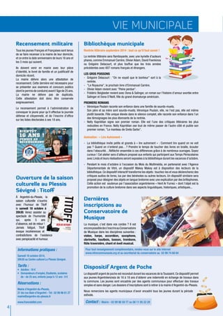 4 
vie municipale 
Recensement militaire 
Tous les jeunes Français et Françaises sont tenus 
de se faire recenser à la mairie de leur domicile, 
et ce entre la date anniversaire de leurs 16 ans et 
les 3 mois qui suivent. 
Ils doivent venir en mairie avec leur pièce 
d’identité, le livret de famille et un justificatif de 
domicile récent. 
La mairie délivre alors une attestation de 
recensement. Cette dernière est nécessaire pour 
se présenter aux examens et concours publics 
(dont le permis de conduire) avant l'âge de 25 ans. 
La mairie ne délivre pas de duplicata. 
Cette attestation doit donc être conservée 
soigneusement. 
Le recensement permet à l'administration de 
convoquer le jeune pour qu'il effectue la journée 
défense et citoyenneté, et de l’inscrire d'office 
sur les listes électorales à ses 18 ans. 
Ouverture de la saison 
culturelle au Plessis 
Sévigné : Titoff 
à Argentré-du-Plessis, la 
saison culturelle s’ouvrira 
avec l’humour de Titoff 
le samedi 18 octobre à 
20h30. Venez assister au 
spectacle de l’humoriste 
qui, après 5 ans 
d'absence, est de retour ! 
Jamais fatigué, Titoff 
évoque incohérences et 
contradictions de l’existence 
avec perspicacité et humour. 
Bibliothèque municipale 
Rentrée littéraire septembre 2014 : tout ce qu’il faut savoir ! 
La rentrée littéraire sera flamboyante, avec une kyrielle d'auteurs 
phares, comme Emmanuel Carrère, Olivier Adam, David Foenkinos 
ou Grégoire Delacourt, et plus touffue que les trois années 
précédentes avec 607 romans français et étrangers. 
LES GROS POISSONS 
- Grégoire Delacourt : "On ne voyait que le bonheur" sort à la 
rentrée. 
- "Le Royaume", le prochain livre d’Emmanuel Carrère. 
- Olivier Adam revient avec "Peine perdue". 
- Frédéric Beigbeder revient avec Oona & Salinger, un roman sur l’histoire d’amour avortée entre 
Salinger et Oona O’Neill, fille du grand dramaturge américain. 
PREMIERS ROMANS 
- Véronique Poulain raconte son enfance dans une famille de sourds-muets. 
Son père et sa mère sont sourds-muets. Véronique Poulain, elle, ne l’est pas, elle est même 
plutôt bavarde. Fille unique élevée dans le silence complet, elle raconte son enfance dans l’un 
des témoignages les plus étonnants de la rentrée. 
- Nelly Kaprièlian signe son premier roman. Elle est l’une des critiques littéraires les plus 
redoutées en France. Nelly Kaprièlian ose tout de même passer de l’autre côté et publie son 
premier roman, "Le manteau de Greta Garbo". 
Animation : « Lire Autrement » 
- La bibliothèque invite petits et grands à « lire autrement » : Comment lire quand on ne voit 
pas ? Quand on n’entend pas…? Prendre le temps de toucher des livres en braille, écouter 
dans l’obscurité…Réfléchir ensemble à ces différences grâce à de nombreux ouvrages. Soyez 
curieux ! Cet atelier sera d’ailleurs proposé aux enfants qui participent aux Temps Périscolaires 
avec Linda et leurs réalisations seront exposées à la bibliothèque durant les vacances d’octobre. 
- Pendant le mois d’octobre à l’occasion du Mois du Multimédia, en partenariat avec l’Agence 
Départementale de Vitré, un dispositif Makey Makey est à disposition des lecteurs de la 
bibliothèque. Ce dispositif interactif transforme les objets : touchez-les et vous déclencherez des 
critiques audios de livres, lus par des bénévoles ou autres lecteurs. Un dispositif similaire sera 
proposé pour désigner des objets en langue bretonne avec une explication par des brittophones. 
Cette action est soutenue par l’association argentréenne « Hent Ar Furnez » dont l’objet est la 
promotion de la culture bretonne dans ses aspects linguistiques, historiques, artistiques... 
Dernières 
inscriptions au 
Conservatoire de 
Musique 
La musique, c’est dans vos cordes ? Il est 
encore possible de s’inscrire au Conservatoire 
de Musique dans les disciplines suivantes : 
violon, harpe, accordéon, saxophone, 
clarinette, hautbois, basson, trombone, 
flûte traversière, chant et éveil musical. 
Informations pratiques : 
Samedi 18 octobre 2014, 
20h30 au Centre culturel Le Plessis Sévigné. 
Tarifs : 
• Adultes : 18 € 
• Demandeurs d’emploi, Etudiants, scolaires 
de - de 25 ans, enfants jusqu’à 12 ans : 9 € 
Réservations : 
Mairie d’Argentré-du-Plessis, 
21 bis rue Alain d’Argentré - Tél : 02 99 96 61 27 
mairie@argentre-du-plessis.fr 
www.francebillet.com Contact : Mairie - 02 99 96 59 77 ou 06 11 95 22 29 
Pour tout renseignement complémentaire, rendez-vous sur le site internet 
www.vitrecommunaute.org et au secrétariat du conservatoire au 02 99 74 68 64 
Dispositif Argent de Poche 
Le dispositif argent de poche est reconduit durant les vacances de la Toussaint. Ce dispositif permet 
aux jeunes Argentréen(ne)s de 16 à 18 ans d’obtenir une indemnité en échange de travaux dans 
la commune. Les jeunes sont encadrés par des agents communaux pour effectuer des travaux 
simples et sans danger. Les dossiers d’inscriptions sont à retirer à la mairie d’Argentré-du-Plessis. 
Nous remercions les agents municipaux d’avoir encadré tous les jeunes durant la période 
estivale. 
 