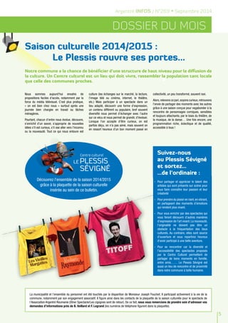 5 
Argentré INFOS / N°269 • Septembre 2014 
Dossier du mois 
Saison culturelle 2014/2015 : 
Le Plessis rouvre ses portes... 
Notre commune a la chance de bénéficier d'une structure de haut niveau pour la diffusion de 
la culture. Un Centre culturel est un lieu qui doit vivre, rassembler la population tant locale 
que celle des communes proches. 
Nous sommes aujourd'hui envahis de 
propositions faciles d'accès, notamment par la 
force du média télévisuel. C'est plus pratique, 
« on est bien chez nous » surtout après une 
journée bien chargée en travail ou tâches 
ménagères. 
Pourtant, chacun d'entre nous évolue, découvre, 
s'enrichit d'un savoir, s'approprie de nouvelles 
idées s'il est curieux, s'il ose aller vers l'inconnu 
ou la nouveauté. Tout ce qui nous entoure est 
culture (les échanges sur le marché, la lecture, 
l'image télé ou cinéma, internet, le théâtre, 
etc.) Mais participer à un spectacle dans un 
lieu adapté, découvrir une forme d'expression, 
un contenu différent ou populaire, bref souvent 
diversifié nous permet d'échanger avec l'autre 
sur ce vécu et nous permet de grandir, d'évoluer. 
Lorsque l'on accepte d'être curieux, on est 
parfois déçu, on n'a pas aimé, mais souvent on 
en ressort heureux d'un bon moment passé en 
collectivité, un peu transformé, souvent ravi. 
Alors, relevons ce pari, soyons curieux, retrouvons 
l'envie de partager des moments avec les autres 
grâce à une saison conçue pour vagabonder à la 
rencontre de personnages comiques, sensibles 
et toujours attachants, par le biais du théâtre, de 
la musique, de la danse… Une fois encore, une 
programmation riche, éclectique et de qualité, 
accessible à tous ! 
Suivez-nous 
au Plessis Sévigné 
et sortez… 
…de l’ordinaire : 
- Pour partager et apprécier le talent des 
artistes qui sont présents sur scène pour 
vous faire connaître leur passion et leur 
créativité 
- Pour prendre du plaisir en riant, en vibrant, 
en partageant des moments d’émotions 
qui rendent plus vivant. 
- Pour vous enrichir par des spectacles qui 
vous feront découvrir d’autres manières 
d’expression de l’art vivant. La nouveauté, 
l’originalité ne doivent pas être un 
obstacle à la fréquentation des lieux 
culturels. Au contraire, elles sont source 
d’ouverture et vous repartirez heureux 
d’avoir participé à une belle aventure. 
- Pour se rencontrer car la diversité et 
l’accessibilité des spectacles proposés 
par le Centre Culturel permettent de 
partager de bons moments en famille, 
entre amis…… Le Plessis Sévigné est 
aussi un lieu de rencontre et de proximité 
dans notre commune à taille humaine. 
Découvrez l'ensemble de la saison 2014/2015 
grâce à la plaquette de la saison culturelle 
insérée au sein de ce bulletin. 
La municipalité et l’ensemble du personnel ont été touchés par la disparition de Monsieur Joseph Fouchet. Il participait activement à la vie de la 
commune, notamment par son engagement associatif. Il figure ainsi dans les contacts de la plaquette de la saison culturelle pour le spectacle de 
l’Association Argentré Roumanie (Dîner Spectacle/Les cigognes sont de retour). De ce fait, nous vous remercions de prendre soin d’adresser vos 
demandes d’informations près de B. Veillard et F. Legrand (les numéros de téléphone figurent dans la plaquette). 
 