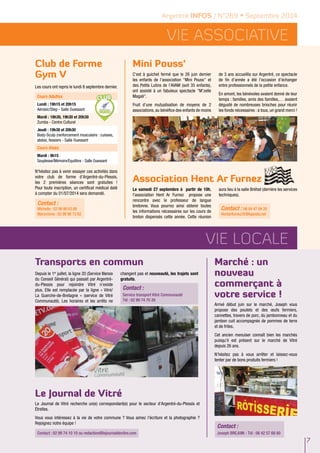 Vie ASSOCIATIVE 
Association Hent Ar Furnez 
Contact : 06 84 47 04 20 
Hentarfurnez35@laposte.net 
Vie locale 
7 
Argentré INFOS / N°269 • Septembre 2014 
Mini Pouss‘ 
C'est à guichet fermé que le 26 juin dernier 
les enfants de l'association "Mini Pouss" et 
des Petits Lutins de l’AVAM (soit 35 enfants), 
ont assisté à un fabuleux spectacle "M’zelle 
Magali". 
Fruit d’une mutualisation de moyens de 2 
associations, au bénéfice des enfants de moins 
de 3 ans accueillis sur Argentré, ce spectacle 
de fin d’année a été l’occasion d’échanger 
entre professionnels de la petite enfance. 
En amont, les bénévoles avaient donné de leur 
temps : familles, amis des familles,… avaient 
dégusté de nombreuses brioches pour réunir 
les fonds nécessaires : à tous, un grand merci ! 
Le samedi 27 septembre à partir de 10h, 
l’association Hent Ar Furnez propose une 
rencontre avec le professeur de langue 
bretonne. Vous pourrez ainsi obtenir toutes 
les informations nécessaires sur les cours de 
breton dispensés cette année. Cette réunion 
aura lieu à la salle Bréhat (derrière les services 
techniques). 
Club de Forme 
Gym V 
Les cours ont repris le lundi 8 septembre dernier. 
Cours Adultes 
Lundi : 19h15 et 20h15 
Aérobic/Step - Salle Ouessant 
Mardi : 18h30, 19h30 et 20h30 
Zumba - Centre Culturel 
Jeudi : 19h30 et 20h30 
Body-Sculp (renforcement musculaire : cuisses, 
abdos, fessiers - Salle Ouessant 
Cours Aînés 
Mardi : 9h15 
Souplesse/Mémoire/Equilibre - Salle Ouessant 
N’hésitez pas à venir essayer ces activités dans 
votre club de forme d’Argentré-du-Plessis, 
les 2 premières séances sont gratuites ! 
Pour toute inscription, un certificat médical daté 
à compter du 01/07/2014 sera demandé. 
Marché : un 
nouveau 
commerçant à 
votre service ! 
Arrivé début juin sur le marché, Joseph vous 
propose des poulets et des oeufs fermiers, 
cannettes, travers de porc, du jambonneau et du 
jambon cuit accompagnés de pommes de terre 
et de frites. 
Cet ancien menuiser connaît bien les marchés 
puisqu’il est présent sur le marché de Vitré 
depuis 26 ans. 
N’hésitez pas à vous arrêter et laissez-vous 
tenter par de bons produits fermiers ! 
Contact : 
Contact : 
Michelle : 02 99 96 63 89 
Maryvonne : 02 99 96 72 62 
Transports en commun 
Depuis le 1er juillet, la ligne 20 (Service Illenoo 
du Conseil Général) qui passait par Argentré-du- 
Plessis pour rejoindre Vitré n’existe 
plus. Elle est remplacée par la ligne « Vitré/ 
La Guerche-de-Bretagne » (service de Vitré 
Communauté). Les horaires et les arrêts ne 
changent pas et nouveauté, les trajets sont 
gratuits. 
Contact : 
Service transport Vitré Communauté 
Tél : 02 99 74 70 26 
Le Journal de Vitré 
Le Journal de Vitré recherche un(e) correspondant(e) pour le secteur d'Argentré-du-Plessis et 
Étrelles. 
Vous vous intéressez à la vie de votre commune ? Vous aimez l'écriture et la photographie ? 
Rejoignez notre équipe ! 
Contact : 02 99 74 10 10 ou redaction@lejournaldevitre.com Joseph BREJUIN - Tél : 06 42 57 68 80 
 