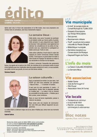 édito p.3-4 
Après avoir vécu le forum des associations et la fête locale, nous vous proposons une 
rentrée riche en animations, dont deux événements majeurs : 
La semaine bleue : 
Cette année, vous aurez l’occasion de participer 
à une balade contée qui réunira petits et grands. 
Cette semaine n’a pas uniquement pour objectif 
de favoriser l’inter-génération mais également de 
valoriser les compétences de nos aînés et d’ap-prendre 
avec eux, notamment en partageant un 
atelier animé par l’Outil en main. 
Cette action collective s’inscrit dans le cadre des 
missions du Centre Communal d’Action Sociale 
(CCAS). C’est toujours un grand plaisir de rester à 
votre écoute et d’essayer de répondre au mieux à 
vos demandes en fonction de vos besoins. 
Je tiens à remercier l’ensemble des partenaires 
locaux, les agents de la mairie et du CCAS, les membres de la commission santé et social 
et les habitants pour leur implication dans les projets existants et à venir. Je vous souhaite, 
aux petits comme aux grands, de vivre une très bonne rentrée. 
Vanessa Dupont 
La saison culturelle : 
Avec un spectacle de rentrée à ne pas rater, c'est 
TITOFF qui vient nous présenter son spectacle 
« Déjà de retour… ! » le samedi 18 octobre. 
Il sera suivi de onze spectacles (5 mairie – 6 
associations). Gardez bien la plaquette spéciale 
et n'oubliez pas : « La culture c'est un moment 
de convivialité et de découverte », n'hésitez pas à 
être curieux, venez nombreux. 
Dans un souci de bonne organisation, pensez à 
réserver vos places. 
Nous avons unis nos moyens de communica-tion 
avec Vitré pour diffuser largement nos pro-grammes. 
La culture étant un élément majeur de la vie, alors n'hésitez pas, venez vivre ces moments 
ensemble. 
Gabriel Salicis 
Vie municipale 
√ En bref…le compte rendu du 
Conseil Municipal du 7 juillet 2014 
√ Dossiers d’inscriptions 
aux Temps Périscolaires 
√ Sacs jaunes 
√ Recensement militaire 
√ Titoff : ouverture de la saison 
culturelle du Plessis Sévigné 
√ Bibliothèque municipale 
√ Dernières insciptions au 
Conservatoire de Musique 
√ Dispositif Argent de Poche 
p.5-6 
L’info du mois 
√ La Saison Culturelle 2014/2015 
√ La Semaine Bleue 
p.6-7 
Vie associative 
√ Atelier Danse 
√ Club de forme gym V 
√ Mini Pouss’ 
√ Association Hent Ar Furnez 
p.7 
Vie locale 
√ Transports en commun 
√ Le Journal de Vitré 
√ Marché : un nouveau 
commerçant à votre service 
p.8 
Bloc notes 
Agenda / État-civil / Cinéma 
Vanessa DUPONT / Adjointe à la Santé et au Social 
Gabriel SALICIS / Adjoint à la Communication, à l’Information et à la Culture 
2 
Remise des articles auprès de Hélène DIARD, service communication, 
du lundi au vendredi avant le 20 du mois précédant la parution : 
communication@argentre-du-plessis.fr ou 02 99 96 88 00 
Directeur de la publication : Daniel BAUSSON. 
Rédaction : Gabriel SALICIS, Myriam BELLOIR et Mélissa BLAIRE. 
Diffusion - documentation : Mairie d'Argentré-du-Plessis. Reproduction et vente interdites. 
Conception et réalisation : Agence epoke. 
Mairie d’Argentré-du-Plessis 
21, bis rue Alain d’Argentré - 35370 ARGENTRE-DU-PLESSIS 
Tél. 02 99 96 61 27 - E-Mail : mairie@argentre-du-plessis.fr 
www.argentre-du-plessis.fr 
 