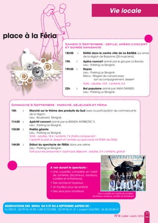 11
N°4/ Juillet - août / 2015
Vie locale
place à la Féria
Samedi 5 Septembre : déﬁlé, apéro concert
et soirée dansante
18h30 : Défilé dans le centre ville de La BANDA qui arrive
de la région de Bayonne (35 musiciens).
19h : Apéro concert animé par le groupe La Banda.
Lieu : Parking Le sévigné.
19h30 : Repas
Lieu : Parking Le sévigné.
Menu : Magret de canard avec
son accompagnement, dessert
Tarifs : adultes, 10 € / enfants, 5 €
22h : Bal populaire animé par YaKa DansER.
Lieu : Parking Le sévigné.
Dimanche 6 Septembre : marché, déjeuner et féria
10h : Marché sur le thème des produits du Sud avec la participation de commerçants
de la région.
Lieu : Boulevard sévigné.
11h30 : Apéritif concert animé par la BanDa anTIBIoTIC’s.
Lieu : Parking Le sévigné.
12h30 : paëlla géante
Lieu : Parking Le sévigné.
Tarifs : adultes, 18 € / enfants, 7 € (tarifs comprenant :
l’apéritif, le plat, le dessert et l’entrée au spectacle La FERIa de DaX)
14h30 : Début du spectacle de FERIA dans une arène.
Lieu : Parking Le sévigné.
Tarif pour les personnes n’ayant pas déjeuné : adultes, 5 € / enfants, gratuit
RESERVATIONS DES REpAS Du 5 ET Du 6 SEpTEMBRE AupRES DE :
FLoREVE : 02 99 96 74 89 / LIRE ET ECRIRE : 02 99 96 61 41 / Joseph GauTIER : 06 86 00 88 41
Une cuadrilla en habits de lumière :
écarteurs, sauteurs, cordier et entraîneur
A voir durant le spectacle :
• une cuadrilla complète en habit
de lumières (écarteurs, sauteurs,
cordiers et entraineurs)
• Des vaches et taureaux
• un taurillon pour les enfants
• Des Jeux pour amateurs
 