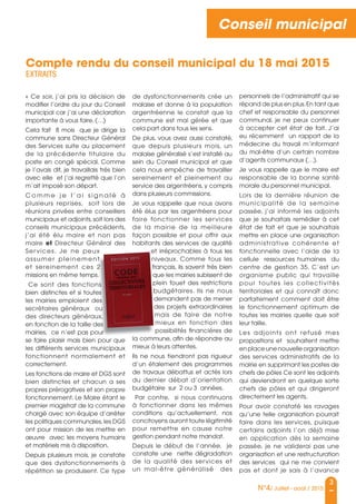 3
N°4/ Juillet - août / 2015
Conseil municipal
« Ce soir, j’ai pris la décision de
modifier l’ordre du jour du Conseil
municipal car j’ai une déclaration
importante à vous faire. (…)
Cela fait 8 mois que je dirige la
commune sans Directeur Général
des services suite au placement
de la précédente titulaire du
poste en congé spécial. Comme
je l’avais dit, je travaillais très bien
avec elle et j’ai regretté que l’on
m’ait imposé son départ.
C o m m e j e l ’ a i s i g n a l é à
plusieurs reprises, soit lors de
réunions privées entre conseillers
municipaux et adjoints,soit lors des
conseils municipaux précédents,
j’ai été élu maire et non pas
maire et Directeur Général des
services. Je ne peux
assumer pleinement
et sereinement ces 2
missions en même temps.
Ce sont des fonctions
bien distinctes et si toutes
les mairies emploient des
secrétaires généraux ou
des directeurs généraux,
en fonction de la taille des
mairies, ce n’est pas pour
se faire plaisir mais bien pour que
les différents services municipaux
fonctionnent normalement et
correctement.
Les fonctions de maire et DGs sont
bien distinctes et chacun a ses
propres prérogatives et son propre
fonctionnement. Le Maire étant le
premier magistrat de la commune
chargé avec son équipe d’arrêter
les politiques communales,les DGs
ont pour mission de les mettre en
œuvre avec les moyens humains
et matériels mis à disposition.
Depuis plusieurs mois, je constate
que des dysfonctionnements à
répétition se produisent. Ce type
de dysfonctionnements crée un
malaise et donne à la population
argentréenne le constat que la
commune est mal gérée et que
cela part dans tous les sens.
De plus, vous avez aussi constaté,
que depuis plusieurs mois, un
malaise généralisé s’est installé au
sein du Conseil municipal et que
cela nous empêche de travailler
sereinement et pleinement au
service des argentréens, y compris
dans plusieurs commissions.
Je vous rappelle que nous avons
été élus par les argentréens pour
faire fonctionner les services
de la mairie de la meilleure
façon possible et pour offrir aux
habitants des services de qualité
et irréprochables à tous les
niveaux. Comme tous les
français, ils savent très bien
que les mairies subissent de
plein fouet des restrictions
budgétaires. Ils ne nous
demandent pas de mener
des projets extraordinaires
mais de faire de notre
mieux en fonction des
possibilités financières de
la commune, afin de répondre au
mieux à leurs attentes.
Ils ne nous tiendront pas rigueur
d’un étalement des programmes
de travaux débattus et actés lors
du dernier débat d’orientation
budgétaire sur 2 ou 3 années.
Par contre, si nous continuons
à fonctionner dans les mêmes
conditions qu’actuellement, nos
concitoyens auront toute légitimité
pour remettre en cause notre
gestion pendant notre mandat.
Depuis le début de l’année, je
constate une nette dégradation
de la qualité des services et
un mal-être généralisé des
personnels de l’administratif qui se
répand de plus en plus.En tant que
chef et responsable du personnel
communal, je ne peux continuer
à accepter cet état de fait. J’ai
eu récemment un rapport de la
médecine du travail m’informant
du mal-être d’un certain nombre
d’agents communaux (…).
Je vous rappelle que le maire est
responsable de la bonne santé
morale du personnel municipal.
Lors de la dernière réunion de
municipalité de la semaine
passée, j’ai informé les adjoints
que je souhaitais remédier à cet
état de fait et que je souhaitais
mettre en place une organisation
administrative cohérente et
fonctionnelle avec l’aide de la
cellule ressources humaines du
centre de gestion 35. C’est un
organisme public qui travaille
pour toutes les collectivités
territoriales et qui connaît donc
parfaitement comment doit être
le fonctionnement optimum de
toutes les mairies quelle que soit
leur taille.
Les adjoints ont refusé mes
propositions et souhaitent mettre
en place une nouvelle organisation
des services administratifs de la
mairie en supprimant les postes de
chefs de pôles Ce sont les adjoints
qui deviendront en quelque sorte
chefs de pôles et qui dirigeront
directement les agents.
Pour avoir constaté les ravages
qu’une telle organisation pourrait
faire dans les services, puisque
certains adjoints l’on déjà mise
en application dès la semaine
passée, je ne validerai pas une
organisation et une restructuration
des services qui ne me convient
pas et dont je sais à l’avance
Compte rendu du conseil municipal du 18 mai 2015
EXTRAITS
services. Je ne peux
assumer pleinement
et sereinement ces 2
missions en même temps.
Ce sont des fonctions
bien distinctes et si toutes
les mairies emploient des
secrétaires généraux ou
des directeurs généraux,
en fonction de la taille des
mairies, ce n’est pas pour
et irréprochables à tous les
niveaux. Comme tous les
français, ils savent très bien
que les mairies subissent de
plein fouet des restrictions
budgétaires. Ils ne nous
la commune, afin de répondre au
 