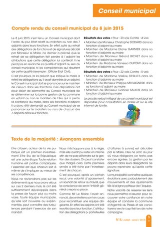 5
N°4/ Juillet - août / 2015
Conseil municipal
Le 8 juin 2015 s’est tenu un Conseil municipal dont
l’ordre du jour était relatif au maintien ou non des 7
adjoints dans leurs fonctions. En effet, suite au retrait
des délégations de fonctions et de signatures décidé
par Monsieur le Maire, ce dernier a précisé que le
retrait de sa délégation fait perdre à l’adjoint les
attributions que cette délégation lui conférait. Il ne
perd pas en revanche sa qualité d’adjoint au sein du
conseil municipal, ni les compétences qui résultent
de cette qualité (exemple : officier Etat Civil).
C’est pourquoi, la loi prévoit que lorsque le maire a
retiré les délégations qu’il avait données à un adjoint,
le Conseil municipal doit se prononcer sur le maintien
de celui-ci dans ses fonctions. Ces dispositions ont
pour objet de permettre au Conseil municipal de
se déterminer sur la bonne gestion de la commune
en votant ou non le maintien de l’élu qui a perdu
la confiance du maire, dans ses fonctions d’adjoint.
Il a donc été demandé au Conseil municipal de se
prononcer sur le maintien ou non de chacun des
7 adjoints dans leur fonction.
Résultats des votes : Pour : 23 voix Contre : 4 voix
• Maintien de Monsieur Christophe DoDaRD dans sa
fonction d’adjoint au maire
• Maintien de Madame Eliane GaRnIER dans sa
fonction d’adjointe au maire
• Maintien de Monsieur Gérard BICHET dans sa
fonction d’adjoint au maire
• Maintien de Madame Vanessa DuPonT dans sa
fonction d’adjointe au maire
Résultats des votes : Pour : 22 voix Contre : 5 voix
• Maintien de Madame Valérie DEsILLEs dans sa
fonction d’adjointe au maire
• Maintien de Monsieur Philippe MEHaIGnERIE dans
sa fonction d’adjoint au maire
• Maintien de Monsieur Gabriel saLICIs dans sa
fonction d’adjoint au maire
Le procès verbal intégral de ce conseil municipal est
disponible pour consultation en mairie et sur le site
internet de la ville.
Compte rendu du conseil municipal du 8 juin 2015
Etre citoyen, acteur de la vie pu-
blique est un premier investisse-
ment. Etre élu de la République
est une autre étape. Toute relation
humaine est parfois compliquée,
l’essentiel est que chacun soit à
même de s’impliquer au mieux de
ses compétences.
nous ne reviendrons pas sur les
événements que nous avons vécus
sur ces 2 derniers mois, ils ont été
suffisamment développés dans
la presse de façon plus ou moins
vraie. Toute équipe municipale,
qu’elle soit nouvelle ou expéri-
mentée, peut connaître des turbu-
lences pendant l’exercice de son
mandat.
nous n’échappons pas à la règle,
mais elle aurait pu rester en interne
afin de ne pas déteindre sur la ges-
tion des dossiers.on peut constater
que malgré cela, cette première
année a été riche par l’investisse-
ment de chacun.
C’est pourquoi, après un certain
recul, une volonté d’apaisement,
un souhait de retour au travail, que
la conscience de servir l’intérêt gé-
néral a repris sa place.
Comme Mr Le Maire l’avait an-
noncé,des entretiens sont en cours
pour reconstituer une équipe diri-
geante.En effet,les adjoints ont été
revotés dans leur fonction.L’attribu-
tion des délégations (= portefeuilles
d’affaires à suivre) est décidée
par le Maire. Elles ne sont, au jour
où nous rédigeons ce texte, pas
encore signées. La gestion par les
adjoints dans leurs délégations ne
pourra reprendre qu’après cette
signature.
La municipalité connaîtra quelques
évolutions avec probablement des
mouvements et des ajustements
liés à la ligne politique de l’équipe.
notre volonté de resserrer les liens
nous permettra d’œuvrer pour re-
couvrer votre confiance en notre
équipe et conduire la commune
d’argentré du Plessis et ses conci-
toyens vers le cap fixé lors de notre
campagne.
Texte de la majorité : Avançons ensemble
 