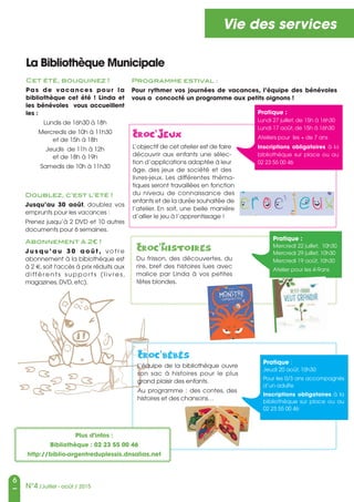 6
N°4 /Juillet - août / 2015
Vie des services
La Bibliothèque Municipale
Cet été, bouquinez !
Pas de vacances pour la
bibliothèque cet été  ! Linda et
les bénévoles vous accueillent
les :
Lundis de 16h30 à 18h
Mercredis de 10h à 11h30
et de 15h à 18h
Jeudis de 11h à 12h
et de 18h à 19h
Samedis de 10h à 11h30
Pratique :
Lundi 27 juillet, de 15h à 16h30
Lundi 17 août, de 15h à 16h30
Ateliers pour les + de 7 ans
Inscriptions obligatoires à la
bibliothèque sur place ou au
02 23 55 00 46
Pratique :
Mercredi 22 juillet, 10h30
Mercredi 29 juillet, 10h30
Mercredi 19 août, 10h30
Atelier pour les 4-9ans
Du frisson, des découvertes, du
rire, bref des histoires lues avec
malice par Linda à vos petites
têtes blondes.
L’objectif de cet atelier est de faire
découvrir aux enfants une sélec-
tion d’applications adaptée à leur
âge, des jeux de société et des
livres-jeux. Les différentes théma-
tiques seront travaillées en fonction
du niveau de connaissance des
enfants et de la durée souhaitée de
l’atelier. En soit, une belle manière
d’allier le jeu à l’apprentissage !
L’équipe de la bibliothèque ouvre
son sac à histoires pour le plus
grand plaisir des enfants.
Au programme : des contes, des
histoires et des chansons…
Pratique :
Jeudi 20 août, 10h30
Pour les 0/3 ans accompagnés
d’un adulte
Inscriptions obligatoires à la
bibliothèque sur place ou au
02 23 55 00 46
Programme estival :
Pour rythmer vos journées de vacances, l’équipe des bénévoles
vous a concocté un programme aux petits oignons !
Doublez, c’est l’été !
Jusqu’au 30 août, doublez vos
emprunts pour les vacances :
Prenez jusqu’à 2 DVD et 10 autres
documents pour 6 semaines.
Abonnement à 2€ !
J u s q u ’ a u 3 0 a o û t , vo t re
abonnement à la bibiothèque est
à 2 €, soit l'accés à prix réduits aux
différents suppor ts (livres ,
magazines, DVD, etc).
Plus d'infos :
Bibliothèque : 02 23 55 00 46
http://biblio-argentreduplessis.dnsalias.net
 