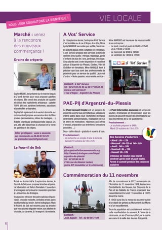 6
Vie locale
Marché : venez
à la rencontre
des nouveaux
commerçants !
Commémoration du 11 novembre
Afin de commémorer le 95ème
anniversaire de
l’Armistice du 11 novembre 1918, les Anciens
Combattants, les Veuves, les Citoyens de la
Paix et les Soldats de France organisent leur
rassemblement le lundi 11 novembre à 10h15
devant la mairie.
A 10h30 aura lieu la messe du souvenir suivie
d’un dépôt de gerbes au Monument aux Morts
et d’un recueillement.
Toute la population est cordialement invitée à
cette manifestation du souvenir. A l’issue de la
cérémonie, un vin d’honneur offert par la mairie
sera servi à la salle des Jeunes d’Argentré.
Graine de crèperie
Le Fournil de Seb
Sophie MICHEL est présente sur le marché depuis
le 2 avril dernier pour vous proposer galettes
et crêpes. Elle vend des produits de qualité
et utilise des ingrédients artisanaux : galette
100% blé noir, sardines bretonnes, saucisses
et andouilles artisanales.
Sophie fait également de la vente à domicile sur
commande et propose ses services lors de fêtes
privées (anniversaires, retour de mariages,…)
Artiste chanteuse professionnelle depuis 25
ans, elle allie désormais la chanson et la vente
de galettes et de crêpes.
Arrivé sur le marché le 5 septembre dernier, le
Fournil de Seb vous propose brioches et pains.
La fabrication est faite à Domalain. L’ouverture
d’un magasin est prévue le 4 novembre prochain
à La Guerche-de-Bretagne.
Vous pouvez retrouver des pains spéciaux (figues-
raisin, chocolat-noisette, céréales) et des pains
traditionnels (au levain, farine biologique). Mais
le Fournil de Seb est reconnu pour sa brioche
que vous pouvez déguster nature,aux pépites de
chocolat, au caramel, à l’orange et à la noisette.
Infos pratiques : vente à domicile
sur commande au 06.80.67.52.25
ou grainedecreperie@gmail.com
A Vot' Service
Le 16 septembre dernier,l’entrepriseAVot’ Service
s’est installée au 4 rue d’Anjou.A sa tête, Mme
Lydie MARQUE secondée par sa fille, Sandrine.
En activité depuis 2009 à Châtillon-en-Vendelais,
A Vot’ Service propose des services à domicile
destinés à tout public :ménage,repassage,garde
d’enfants de plus de 3 ans, jardinage, bricolage.
Cinq salariés sont à votre disposition et travaillent
autour d’Argentré-du-Plessis, Etrelles, Vitré et
Châtillon-en-Vendelais. Mme MARQUE tient à
préciser que tous sont des professionnels de
proximité pour un service de qualité. Leur mot
d’ordre : « Notre passion, vous rendre service ».
Mme MARQUE est heureuse de vous accueillir
à son entreprise :
-	 Le lundi, mardi et jeudi de 9h00 à 12h00
et de 13h30 à 16h30
-	 Le mercredi: de 9h00 à 12h00
-	 Le vendredi: de 14h00 à 17h00
Contact : A Vot' Service
Tél : 02 23 55 84 92 ou 06 77 98 82 45
www.a-vot-service.fr
4 rue d'Anjou - Argentré-du-Plessis
Nous leur souhaitons
la bienvenue
!
PAE-PIJ d’Argentré-du-Plessis
Le Point Accueil Emploi est un service de
proximité ouvert à tous permettant aux utilisateurs
d'être aidés dans leur recherche d'emploi
(entretiens personnalisés, réalisation de CV
et lettre de motivation, réponses aux offres
d'emploi,préparation aux entretiens,formations
possibles, ...)
Des « cafés-discut » gratuits et ouverts à tous.
Prochainement :
-	Je recherche un emploi d’aide à domicile
Samedi 19 octobre de 10h à 12h
Contact :
pij-argentre@vitrecommunaute.org
http://www.ij-bretagne.com/blogs/
argentre-du-plessis/
Tél : 02 99 96 54 01
21bis rue du Général Leclerc
(entre AIT Immobilier et le vétérinaire)
Le Point Information Jeunesse est un lieu de
soutien, d'échanges et d'expression pour les
jeunes. Ils peuvent trouver des informations sur
tous les thèmes de la vie quotidienne.
Prochainement :
-	Je souhaite préparer le BAFA
Mardi 29 octobre de 15h à 17h
Nos horaires d'ouberture :
- Mardi : 9h – 12h
- Mercredi : 9h-12h et 14h- 18h
- Jeudi : 14h – 18h
- Vendredi: 9h – 12h
- Samedi: 9h -12h
Créneaux de rendez-vous mardi –
vendredi après-midi et jeudi matin.
Fermé le samedi pendant les vacances
scolaires
Contact :
Jean Auguin - Tél : 02 99 96 71 09
 