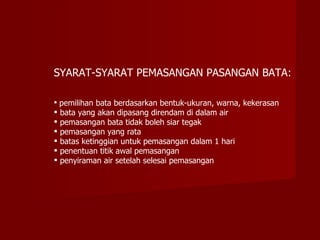 SYARAT-SYARAT PEMASANGAN PASANGAN BATA:

 pemilihan bata berdasarkan bentuk-ukuran, warna, kekerasan
   bata yang akan dipasang direndam di dalam air
   pemasangan bata tidak boleh siar tegak
   pemasangan yang rata
   batas ketinggian untuk pemasangan dalam 1 hari
   penentuan titik awal pemasangan
   penyiraman air setelah selesai pemasangan
 