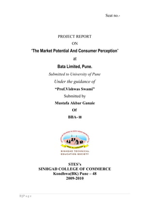 Seat no.-




                   PROJECT REPORT
                           ON
     “The Market Potential And Consumer Perception”
                            at
                   Bata Limited, Pune.
              Submitted to University of Pune
                 Under the guidance of
                 “Prof.Vishwas Swami”
                       Submitted by
                 Mustafa Akbar Ganaie
                           Of
                         BBA- III




                     STES’s
         SINHGAD COLLEGE OF COMMERCE
               Kondhwa(BK) Pune – 48
                    2009-2010



1|Page
 