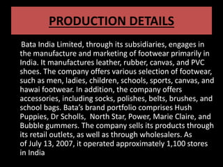 PRODUCTION DETAILS
Bata India Limited, through its subsidiaries, engages in
the manufacture and marketing of footwear primarily in
India. It manufactures leather, rubber, canvas, and PVC
shoes. The company offers various selection of footwear,
such as men, ladies, children, schools, sports, canvas, and
hawai footwear. In addition, the company offers
accessories, including socks, polishes, belts, brushes, and
school bags. Bata’s brand portfolio comprises Hush
Puppies, Dr Scholls, North Star, Power, Marie Claire, and
Bubble gummers. The company sells its products through
its retail outlets, as well as through wholesalers. As
of July 13, 2007, it operated approximately 1,100 stores
in India
 