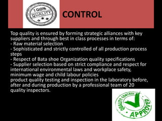 CONTROL
Top quality is ensured by forming strategic alliances with key
suppliers and through best in class processes in terms of:
- Raw material selection
- Sophisticated and strictly controlled of all production process
steps
- Respect of Bata shoe Organization quality specifications
- Supplier selection based on strict compliance and respect for
international environmental laws and workplace safety,
minimum wage and child labour policies
product quality testing and inspection in the laboratory before,
after and during production by a professional team of 20
quality inspectors.
 