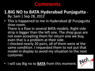 Comments
1.BIG NO to BATA Hyderabad Punjagutta -
By: Sam | Sep 28, 2012
• This is happened to me in Hyderabad @ Punjagutta
shoe room.
There is a flaw in several BATA models. Right side
strip is bigger than the left one. The shop guys are
not even accepting them for return one we buy,
even that is a problem at their side.
I checked nearly 20 pairs, all of them were at the
same condition. I requested them to not put that
model in display to avoid my situation to the next
customer.
• I will say Big no to BATA from this moment.
 