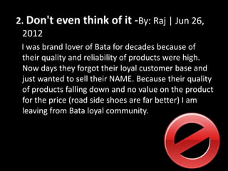 2. Don't even think of it -By: Raj | Jun 26,
2012
I was brand lover of Bata for decades because of
their quality and reliability of products were high.
Now days they forgot their loyal customer base and
just wanted to sell their NAME. Because their quality
of products falling down and no value on the product
for the price (road side shoes are far better) I am
leaving from Bata loyal community.
 