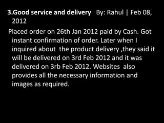 3.Good service and delivery By: Rahul | Feb 08,
2012
Placed order on 26th Jan 2012 paid by Cash. Got
instant confirmation of order. Later when I
inquired about the product delivery ,they said it
will be delivered on 3rd Feb 2012 and it was
delivered on 3rb Feb 2012. Websites also
provides all the necessary information and
images as required.
 