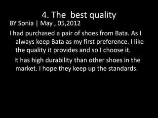 4. The best quality
BY Sonia | May , 05,2012
I had purchased a pair of shoes from Bata. As I
always keep Bata as my first preference. I like
the quality it provides and so I choose it.
It has high durability than other shoes in the
market. I hope they keep up the standards.
 