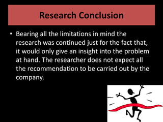 Research Conclusion
• Bearing all the limitations in mind the
research was continued just for the fact that,
it would only give an insight into the problem
at hand. The researcher does not expect all
the recommendation to be carried out by the
company.
 