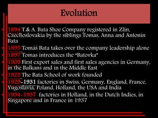 Evolution
• 1894 T.& A. Bata Shoe Company registered in Zlin,
Czechoslovakia by the siblings Tomas, Anna and Antonin
Bata
• 1895 Tomáš Bata takes over the company leadership alone
• 1897 Tomas introduces the “Batovka”
• 1909 First export sales and first sales agencies in Germany,
in the Balkans and in the Middle East
• 1925 The Bata School of work founded
• 1929-1931 factories in Swiss, Germany, England, France,
Yugoslavia, Poland, Holland, the USA and India
• 1934-1937 factories in Holland, in the Dutch Indies, in
Singapore and in France in 1937
 