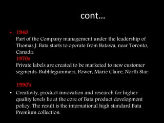 contcont…
• 1940
Part of the Company management under the leadership of
Thomas J. Bata starts to operate from Batawa, near Toronto,
Canada.
1970s
Private labels are created to be marketed to new customer
segments: Bubblegummers, Power, Marie Claire, North Star.
1990s
1990’s
• Creativity, product innovation and research for higher
quality levels lie at the core of Bata product development
policy. The result is the international high standard Bata
Premium collection.
 