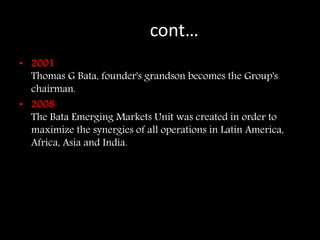 Cocont…
• 2001
Thomas G Bata, founder's grandson becomes the Group's
chairman.
• 2008
The Bata Emerging Markets Unit was created in order to
maximize the synergies of all operations in Latin America,
Africa, Asia and India.
 