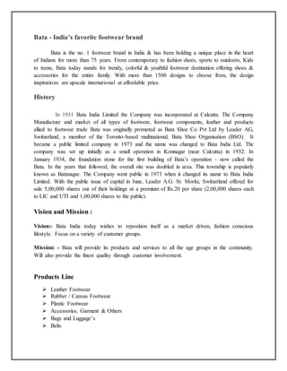 Bata - India’s favorite footwear brand
Bata is the no. 1 footwear brand in India & has been holding a unique place in the heart
of Indians for more than 75 years. From contemporary to fashion shoes, sports to outdoors, Kids
to teens, Bata today stands for trendy, colorful & youthful footwear destination offering shoes &
accessories for the entire family. With more than 1500 designs to choose from, the design
inspirations are upscale international at affordable price.
History
In 1931 Bata India Limited the Company was incorporated at Calcutta. The Company
Manufacture and market of all types of footwear, footwear components, leather and products
allied to footwear trade Bata was originally promoted as Bata Shoe Co Pvt Ltd by Leader AG,
Switzerland, a member of the Toronto-based multinational, Bata Shoe Organisation (BSO). It
became a public limited company in 1973 and the name was changed to Bata India Ltd. The
company was set up initially as a small operation in Konnagar (near Calcutta) in 1932. In
January 1934, the foundation stone for the first building of Bata’s operation - now called the
Bata. In the years that followed, the overall site was doubled in area. This township is popularly
known as Batanagar. The Company went public in 1973 when it changed its name to Bata India
Limited. With the public issue of capital in June, Leader A.G. St. Moritz, Switzerland offered for
sale 5,00,000 shares out of their holdings at a premium of Rs.20 per share (2,00,000 shares each
to LIC and UTI and 1,00,000 shares to the public).
Vision and Mission :
Vision:- Bata India today wishes to reposition itself as a market driven, fashion conscious
lifestyle. Focus on a variety of customer groups.
Mission: - Bata will provide its products and services to all the age groups in the community.
Will also provide the finest quality through customer involvement.
Products Line
 Leather Footwear
 Rubber / Canvas Footwear
 Plastic Footwear
 Accessories, Garment & Others
 Bags and Luggage’s
 Belts
 